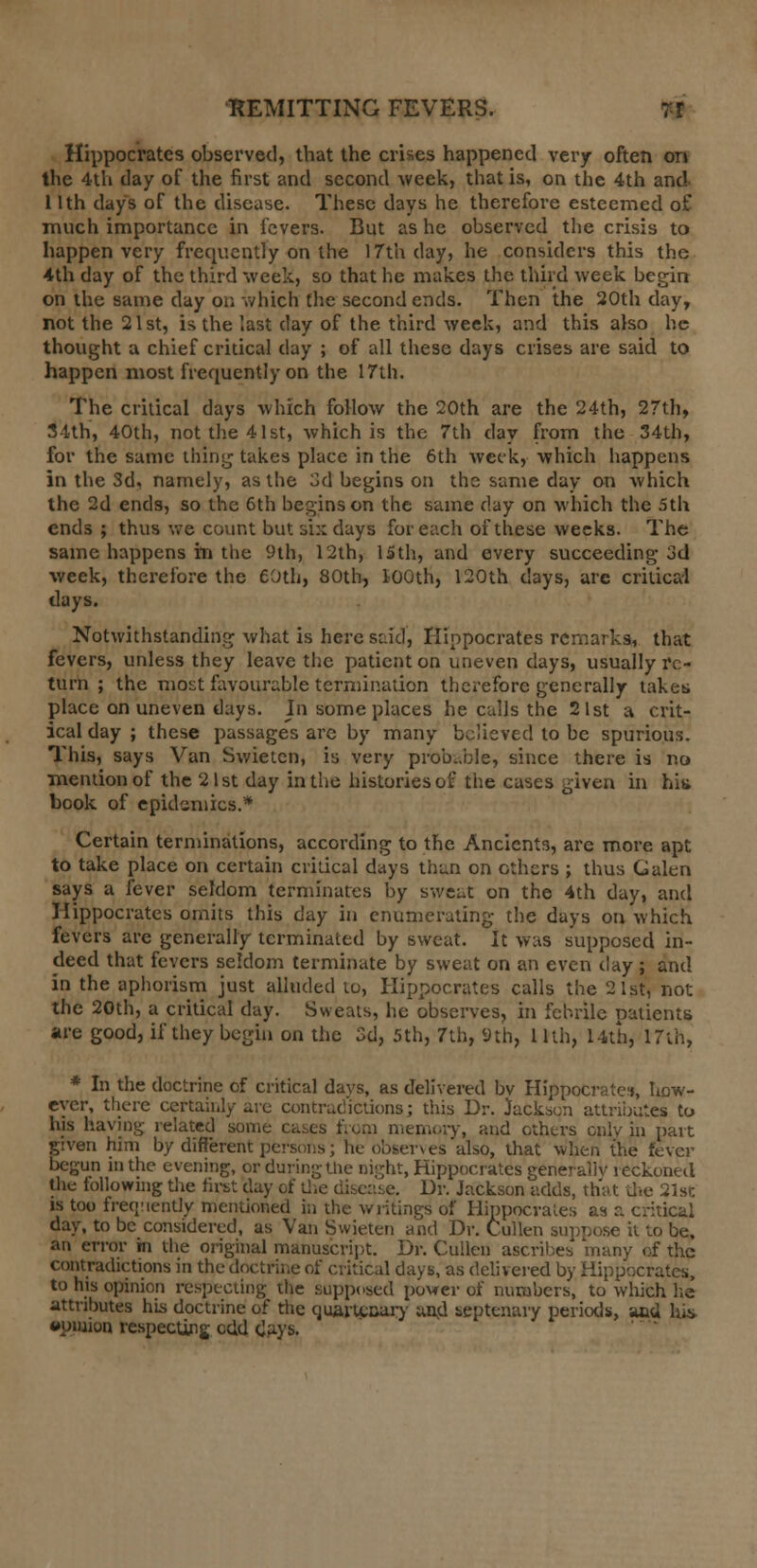 Hippocrates observed, that the crises happened very often on the 4th day of the first and second week, that is, on the 4th and 11th days of the disease. These days he therefore esteemed of much importance in fevers. But as he observed the crisis to happen very frequently on the 17th day, he considers this the 4th day of the third week, so that he makes the third week begin- on the same day on which the second ends. Then the 20th day, not the 21st, is the last day of the third week, and this also he thought a chief critical day ; of all these days crises are said to happen most frequently on the 17th. The critical days which follow the 20th are the 24th, 27th, 34th, 40th, not the 41st, which is the 7th day from the 34th, for the same thing takes place in the 6th week, which happens in the 3d, namely, as the 3d begins on the same day on which the 2d ends, so the 6th begins on the same day on which the 5th ends ; thus we count but six days for each of these weeks. The same happens m the 9th, 12th, 15th, and every succeeding 3d week, therefore the 60th, 80th, 100th, 120th days, are critical days. Notwithstanding what is here s::id, Hippocrates remarks, that fevers, unless they leave the patient on uneven days, usually re- turn ; the most favourable termination therefore generally takes place on uneven days. In some places he calls the 21st a crit- ical day ; these passage's arc by many believed to be spurious. This, says Van Swietcn, is very probable, since there is no mention of the 21st day in the histories of the cases given in hit* book of epidemics.* Certain terminations, according to the Ancients, are more apt to take place on certain critical days than on ethers ; thus Galen says a fever seldom terminates by sweat on the 4th day, and Hippocrates omits this day in enumerating the days on which fevers are generally terminated by sweat. It was supposed in- deed that fevers seldom terminate by sweat on an even clay; and in the aphorism just alluded to, Hippocrates calls the 21st, not the 20th, a critical day. Sweats, he observes, in febrile patients are good, if they begin on the 3d, 5th, 7th, 9th, 11th, 14th, 17th, * In the doctrine of critical days, as delivered bv Hippocrates, how- ever, there certainly are contradictions; this Dr. Jackson attributes to his having related some cases from memory, and others only in part given him by different persons; he observes also, that when the fever begun in the evening, or during the night, Hippocrates generally reckoned the following the first day of die disease. Dr. Jackson adds, that the 21st is too frequently mentioned in the writings of Hippocrates as a critical day, to be considered, as Van Swieten and Dr. Cullen suppose it to be, an error hi the original manuscript. Dr. Cullen ascribes many of the contradictions in the doctrine of critical days, as delivered by Hippocrates, to his opinion respecting the supposed power of numbers, to which he attributes his doctrine of die quartcaary and septenary periods, and hi* opinion respecting odd days.