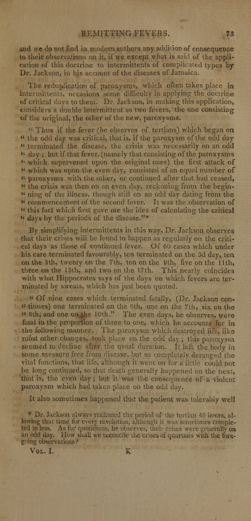 and we do not find in modern authors any addition of consequence to their observations on it, if we except what is said of the appli- cation of this doctrine to intcrrnittents of complicated types by Dr. Jackson, in his account of the diseases of Jamaica. The reduplication of paroxysms, which often takes place in intermittent.;, occasions some difficulty in applying the doctrine of critical days to then:. Dr. Jackson, in making- this application, considers a double intermittent as two fevers, the one consisting of the original, the other of the new, paroxysms.  Thus if the fever (he observes of tertians) which began on  the odd day was critical, that is, if the paroxysm of the odd day  terminated the disease, the crisis was necessarily on an odd ** day ; but if that fever, (namely that consisting of the paroxysms  which supervened upon the original ones) the first attack of  which was upon the even day, consisted of an equal number of  paroxysms with the other, or continued after that had ceased,  the crisis was then on an even day, reckoning from the begin-  ning of the illness, though still on an odd day dating from the  commencement of the second lever. It was the observation of 11 this fact which first gave me the idea of calculating the critical  days by the periods of the disease.* By simplifying intcrrnittents in this way, Dr. Jackson observes that their crises will be found to happen as regularly on the criti- cal days as those of continued fever. Of 60 cases which under his care terminated favourably, ten terminated on the 3d day, ten on the 5th, twenty on the 7th, ten on the «th, five on the Uth, three on the 13th, and two on the 17th. This nearly coincides with what Hippocrates says of the days on which fevers are ter- minated by sweats, which has just been quoted.  Of nine cases which terminated fatally, (Dr. Jackson con-  tinues) one terminated on the 6th, one on the 7th, six on the  8th, and one onj,hc 10th. The even days, he observes, were fatal in the proportion of three to one, which he accounts for in the following manner. The paroxysm which destroyed life, like most other changes, took place on the odd day ; this paroxysm seemed to decline after the usual duration. It left the body in some measure free from disease, but so completely deranged the vital functions, that life, although it.went on for a little could not be long continued, so that death generally happened on the next, that is, the even day ; but it was the consequence of a violent paroxysm which had taken place on the odd day. It also sometimes happened that the patient was tolerably well * Dr. Jackson always reckoned the period of the tertian 48 hours, al- lowing that time for every revolution, although it was sometimes comple- ted in less. As for quotidians, he observes, ..: rally on an odd day. How shall we reconcile the crises of quartans with the fore- going observations ? Vol. I. K