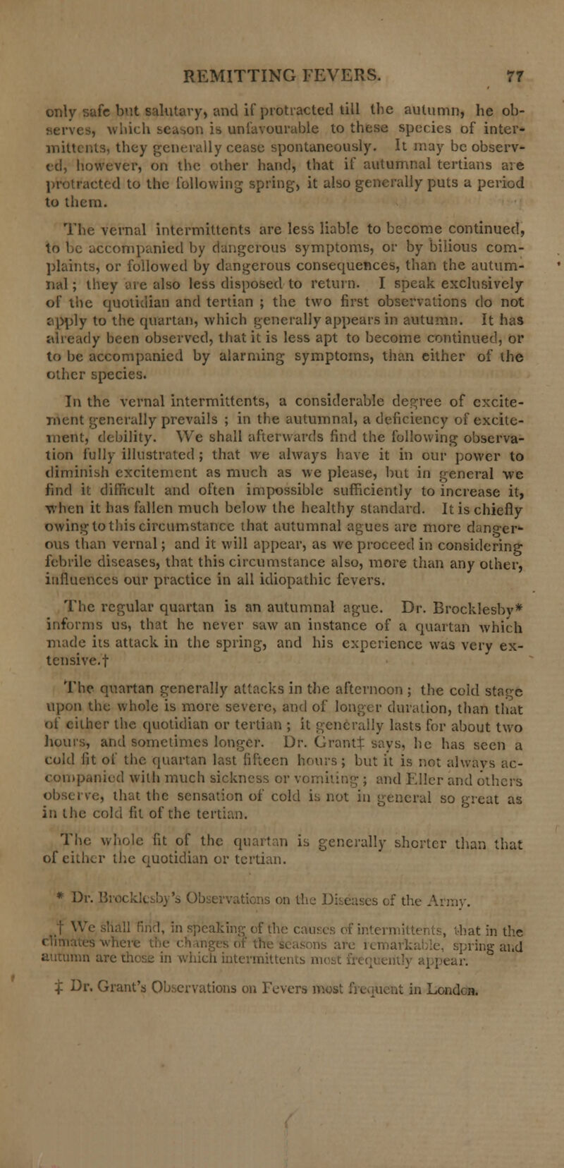 only safe but salutary, and if protracted till the autumn, he ob- , which season is unfavourable to these species of inter- mittcr.ls, they generally cease spontaneously. It may be observ- ed, however, on the other hand, that if autumnal tertians are protracted to the following spring, it also generally puts a period to them. The vernal intermittents are less liable to become continued, to be accompanied by dangerous symptoms, or by bilious com- plaints, or followed by dangerous consequences, than the autum- nal ; they are also less disposed to return. I speak exclusively of the quotidian and tertian ; the two first observations do not apply to the quartan, which generally appears in autumn. It has already been observed, that it is less apt to become continued, or to be accompanied by alarming symptoms, than either of the other species. In the vernal intermittents, a considerable degree of excite- ment generally prevails ; in the autumnal, a deficiency of excite- ment, debility. We shall afterwards find the following observa- tion fully illustrated ; that we always have it in our power to diminish excitement as much as we please, but in general we find it difficult and often impossible sufficiently to increase it, when it has fallen much below the healthy standard. It is chiefly owing to this circumstance that autumnal agues are more danger- ous than vernal; and it will appear, as we proceed in considering febrile diseases, that this circumstance also, more than any other, influences our practice in all idiopathic fevers. The regular quartan is an autumnal ague. Dr. Brocklesbv* informs us, that he never saw an instance of a quartan which made its attack in the spring, and his experience was very ex- tensive.! The quartan generally attacks in the afternoon ; the cold stage upon the whole is more severe, and of longer duration, than that of either the quotidian or tertian ; it generally lasts for about two hours, and sometimes longer. Dr. Grants says, he has seen a cold fit of the quartan last fifteen hours; but it is not always ac- companied with much sickness or vomiting ; and Ellcr and others observe, that the sensation of cold is not in general so great as in the cold fit of the tertian. The whole fit of the quartan is generally shorter than that of either the quotidian or tertian. * Dr. Brocklcsb) 's < is on the Diseases of the Army. !, in speaking of the i mittents, that in which intermittents m< i X Dr. Grant's Observations on Fevei wesat in London.