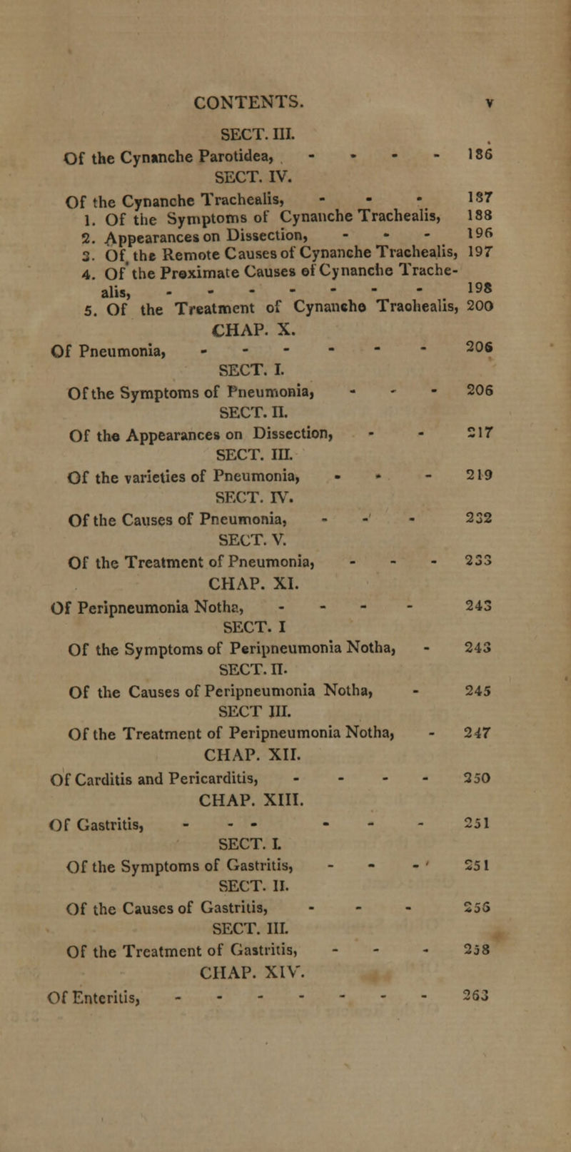 SECT. III. Of the Cynanche Parotidea, - • - - 186 SECT. IV. Of the Cynanche Trachealis, - - - 187 1. Of the Symptoms of Cynanche Trachealis, 188 2. Appearances on Dissection, - 196 3. Of the Remote Causes of Cynanche Trachealis, 197 4. Of the Proximate Causes ef Cynanche Trache- alis, .198 5. Of the Treatment of Cynanche Traohealis, 200 CHAP. X. Of Pneumonia, 206 SECT. I. Of the Symptoms of Pneumonia, - 206 SECT. n. Of the Appearances on Dissection, - - 217 SECT. m. Of the varieties of Pneumonia, - ♦ - 219 SECT. IV. Of the Causes of Pneumonia, -' 232 SECT. V. Of the Treatment of Pneumonia, - - - 233 CHAP. XI. Of Peripneumonia Notha, ... - 243 SECT. I Of the Symptoms of Peripneumonia Notha, - 243 SECT. n. Of the Causes of Peripneumonia Notha, - 245 SECT III. Of the Treatment of Peripneumonia Notha, - 247 CHAP. XII. Of Carditis and Pericarditis, .... 250 CHAP. XIII. Of Gastritis, ... ... 251 SECT. L Of the Symptoms of Gastritis, - - - ' 251 SECT. II. Of the Causes of Gastritis, ... 255 SECT. III. Of the Treatment of Gastritis, - 258 CHAP. XIV. Of Enteritis, 263