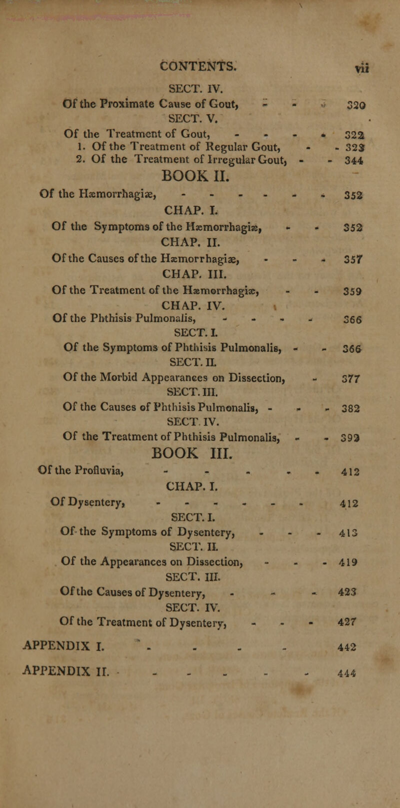 SECT. IV. Of the Proximate Cause of Gout, - - 320 SECT. V. Of the Treatment of Gout, .... 32a 1. Of the Treatment of Regular Gout, - - 323 2. Of the Treatment of Irregular Gout, - - 344 BOOK II. Of the Hxmorrhagise, -----» 352 CHAP. I. Of the Symptoms of the Hemorrhagic, - - 352 CHAP. II. Of the Causes of the Hemorrhagic, - 357 CHAP. III. Of the Treatment of the Hemorrhagic, - - 359 CHAP. IV. 1 Of the Phthisis Pulmonalis, - 366 SECT. I. Of the Symptoms of Phthisis Pulmonalis, - - 36& SECT. n. Of the Morbid Appearances on Dissection, - 377 SECT. III. Of the Causes of Phthisis Pulmonalis, - 382 SECT. IV. Of the Treatment of Phthisis Pulmonalis, - - 393 BOOK III. Of the Profluvia, - - - 412 CHAP. I. Of Dysentery, - - - - - - 412 SECT. I. Of the Symptoms of Dysentery, - - - 413 SECT. II. Of the Appearances on Dissection, - - - 419 SECT. III. Of the Causes of Dysentery, - 423 SECT. IV. Of the Treatment of Dysentery, - - - 427 APPENDIX I. - - - 442 APPENDIX II. 444