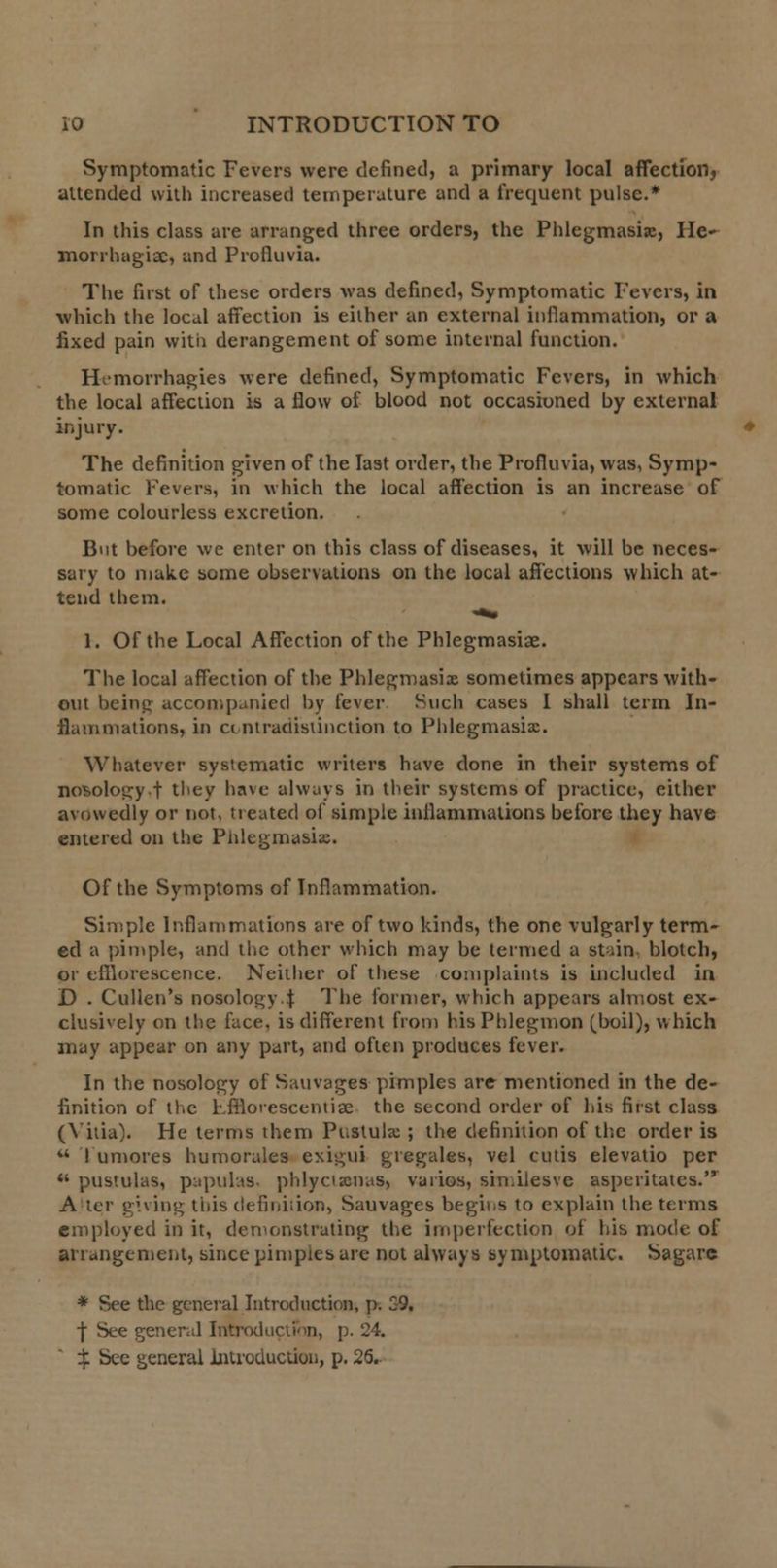 Symptomatic Fevers were defined, a primary local affection, attended with increased temperature and a frequent pulse.* In this class are arranged three orders, the Phlegmasia, He- morrhagic, and Profluvia. The first of these orders was defined, Symptomatic Fevers, in which the local affection is either an external inflammation, or a fixed pain with derangement of some internal function. Hcmorrhagies were defined, Symptomatic Fevers, in which the local affection is a flow of blood not occasioned by external injury. The definition given of the last order, the Profluvia, was, Symp- tomatic Fevers, in which the local affection is an increase of some colourless excretion. But before we enter on this class of diseases, it will be neces- sary to make some observations on the local affections which at- tend them. 1. Of the Local Affection of the Phlegmasiae. The local affection of the Phlegmasia sometimes appears with- out beintr accompanied by fever Such cases I shall term In- flammations, in cmtraciistinction to Phlegmasia. Whatever systematic writers have done in their systems of nosology.f they have always in their systems of practice, either avowedly or not, treated of simple inflammations before they have entered on the Phlegmasia. Of the Symptoms of Inflammation. Simple Inflammations are of two kinds, the one vulgarly term- ed a pimple, and the other which may be termed a stuin blotch, or efflorescence. Neither of these complaints is included in D . Culien's nosology! The former, which appears almost ex- clusively on the face, is different from his Phlegmon (boil), which may appear on any part, and often produces fever. In the nosology of Sauvages pimples are mentioned in the de- finition of the Fffloiescentiae the second order of his first class (Yitia). He terms them Pustula ; the definition of the order is u I umores humorales exigui gtegales, vel cutis elevatio per  pustulas, papuhs- phlycianas, vaiios, similesve asperitatcs. A tcr giving this definhion, Sauvagcs begins to explain the terms employed in it, demonstrating the imperfection of his mode of arrangement, since pimpies are not always symptomatic. Sagare * See the general Introduction, p. 59. f See general Introduction, p. 24. % See general Introduction, p. 26.