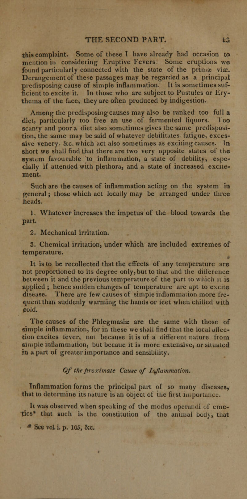 this complaint. Some of these I have already had occasion to mention in considering Eruptive Fevers. Some eruptions we found particularly connected with the state of the prima; viae. Derangement of these passages may be regarded as a principal predisposing cause of simple inflammation. It is sometimes suf- ficient to excite it. In those who are subject to Pustules or Ery- thema of the face, they are often produced by indigestion. Among the predisposing causes may also be ranked too full a diet, particularly too free an use of fermented liquors. 1 oo scanty and poor a diet also sometimes gives the same predisposi- tion, the same may be said of whatever debilitates fatigue, exces- sive venery. &c. which act also sometimes as exciting causes. In short we shall find that there are two very opposite states of the system favourable to inflammation, a state of debility, espe- cially if attended with plethora, and a stale of increased excite- ment. Such are the causes of inflammation acting on the system in general; those which act locally may be arranged under three heads. 1. Whatever increases the impetus of the blood towards the part. 2. Mechanical irritation. 3. Chemical irritation, under which are included extremes of temperature. It is to be recollected that the effects of any temperature are not proportioned to its degree only, but to that and the difference between it and the previous temperature of the part to which it is applied; hence sudden changes of temperature are apt to excite disease. There are few causes of simple inflammation more fre- quent than suddenly wanning the hands or leet when chilled with euid. The causes of the Phlegmasia are the same with those of simple inflammation, for in these we shall find that the local affec- tion excites lever, not because it is of a difl'eiem nature fiom simple inflammation, but becaue it is more extensive, or situated in apart of greater importance and sensibility. Of the proximate Cause of Inflammation. Inflammation forms the principal part of so many diseases, that to determine its nature is an object of the first importance. It was observed when speaking of the modus operandi of eme- tics* that such is the constitution of tne animal body, tiiat • * See vol. i. p. 105, &e.