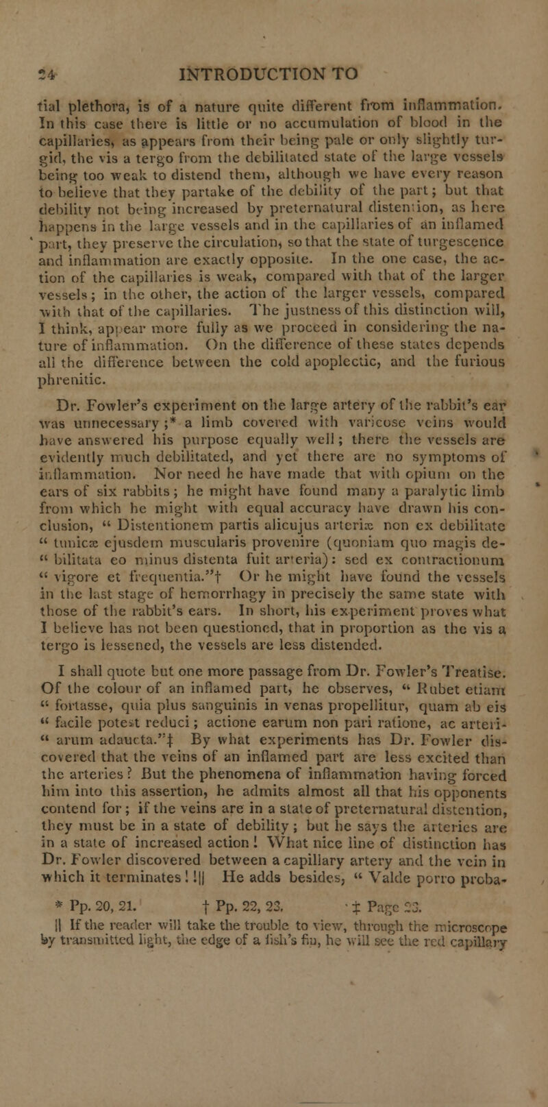 tial plethora, is of a nature quite different from inflammation. In this case there is little or no accumulation of blood in the capillaries, as appears from their being pale or only slightly tur- gid, the vis a tergo from the debilitated state of the large vessels being too weak to distend them, although we have every reason to believe that they partake of the debility of the part; but that debility not being increased by preternatural distention, as here happens in the large vessels and in the capillaries of an inflamed part, they preserve the circulation, so that the state of turgescence and inflammation are exactly opposite. In the one case, the ac- tion of the capillaries is weak, compared with that of the larger vessels; in the other, the action of the larger vessels, compared with that of the capillaries. The justness of this distinction will, I think, appear more fully as we proceed in considering the na- ture of inflammation. On the difference of these states depends all the difference between the cold apoplectic, and the furious phrenitic. Dr. Fowler's experiment on the large artery of the rabbit's ear was unnecessary ;* a limb covered with varicose veins would have answered his purpose equally well; there the vessels are evidently much debilitated, and yet there are no symptoms of inflammation. Nor need he have made that with opium on the ears of six rabbits; he might have found many a paralytic limb from which he might with equal accuracy have drawn his con- clusion,  Distentionem partis alicujus arterix non ex debilitate  tunica: ejusdem muscularis provenire (quoniam quo magis de-  bilitata eo minus distenta fuit arteria): sed ex contractionum  vigore et frequentia.t Or he might have found the vessels in the last stage of hemorrhagy in precisely the same state with those of the rabbit's ears. In short, his experiment proves what I believe has not been questioned, that in proportion as the vis a tergo is lessened, the vessels are less distended. I shall quote but one more passage from Dr. Fowler's Treatise. Of the colour of an inflamed part, he observes,  Rubet etiam  fortasse, quia plus sanguinis in venas propellitur, quam ab eis  facile potest reduci; actione earum non pari ratione, ac arteri-  arum adaucta.':| By what experiments has Dr. Fowler dis- covered that the veins of an inflamed part are less excited than the arteries ? But the phenomena of inflammation having forced him into this assertion, he admits almost all that his opponents contend for; if the veins are in a slate of preternatural distention, they must be in a state of debility; but he says the arteries are in a state of increased action ! What nice line of distinction has Dr. Fowler discovered between a capillary artery and the vein in which it terminates! !|| He adds besides,  Valde porro proba- * Pp. 20, 21. f Pp. 22, 23. ■ % Page -3. H If the reader will take the trouble to view, through the microscope hy transmitted light, the edge of a fish's fro, he will see the red capillary