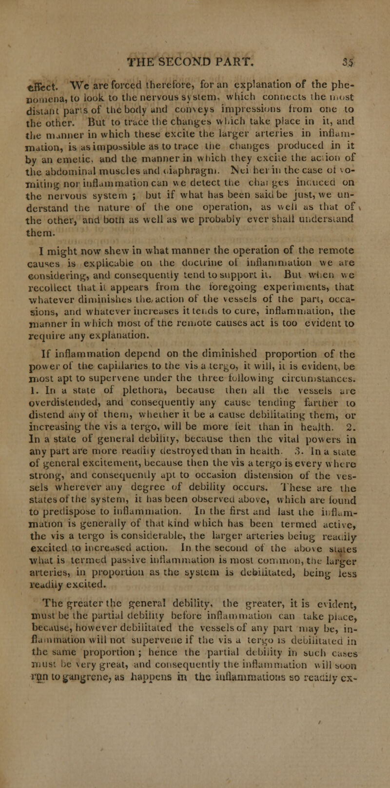 tiflect. We are forced therefore, for an explanation of the phe- nomena, to look to the nervous system, which connects the most distant pans of the body und con\eys impressions Ironi one to the other. But to trace the changes which take place in it, and the manner in which these excite the larger arteries in inflam- mation, is as impossible as to trace tne changes produced in it by an emetic, and the manner in which they excke the acion of the abdominal muscles und ciaphragm. Nei her in the case ol \o- miting nor inflammation can we detect the chai gts induced on the nervous system ; but if what has been saki be just, we un- derstand the nature of the one operation, as well as that of* the other, and both as well as we probably ever shall understand them. I might now shew in what manner the operation of the remote causes is explicable on the doctrine ol inflammation we are considering, and consequently tend to support it. But when we recollect that ii appears from the foregoing experiments, that whatever diminishes the,action of the vessels of the part, occa- sions, and whatever increases it tends to cure, inflammation, the manner in which most of the remote causes act is too evident to require any explanation. If inflammation depend on the diminished proportion of the power of the capillaries to the visa tergo, it will, ii is evident, be most apt to supervene under the three following circumstances. 1. In a state of plethora, because then all the vessels are overdislended, and consequently any cause tending farther to distend any of them, whether it be a cause debilitating them, or increasing the vis a tergo, will be more felt than in health. 2. In a state of general debility, because then the vital powers in any part are more readily destroyed than in health. ;>. In a state of general excitement, because then the vis a tergo is every where strong, and consequently apt to occasion distension of the ves- sels wherever any degree of debility occurs. These are the states of the system, it has been observed above, which are iound to predispose to inflammation. In the first and last the inflam- mation is generally of that kind which has been termed active, the vis a tergo is considerable, the larger arteries being readily excited to increased action. In the second of the above states what is termed passive inflammation is most common, the larger arteries, in proportion as the system is debilitated, being less readily excited. The greater the general debility, the greater, it is evident, must be the partial debility before inflammation can take place* because, however debilitated the vessels of any part may be, in- flammation will not supervene if the vis a tergo is debilitated in the same proportion ; hence the partial debility in such cases must be very great, and consequently the inflammation will soon rgn to gangrene, as happens m the inflammations so readily ex-