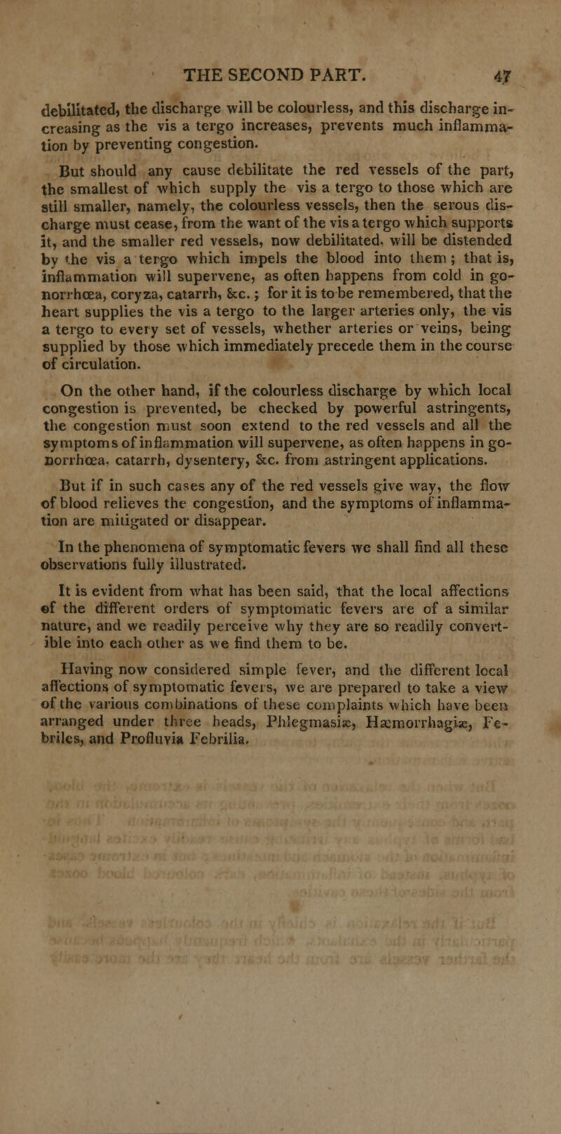 debilitated, the discharge will be colourless, and this discharge in- creasing as the vis a tergo increases, prevents much inflamma- tion by preventing congestion. But should any cause debilitate the red vessels of the part, the smallest of which supply the vis a tergo to those which are still smaller, namely, the colourless vessels, then the serous dis- charge must cease, from the want of the vis a tergo which supports it, and the smaller red vessels, now debilitated, will be distended by 'he vis a tergo which impels the blood into them; that is, inflammation will supervene, as often happens from cold in go- norrhoea, coryza, catarrh, &c.; for it is to be remembered, that the heart supplies the vis a tergo to the larger arteries only, the vis a tergo to every set of vessels, whether arteries or veins, being supplied by those which immediately precede them in the course of circulation. On the other hand, if the colourless discharge by which local congestion is prevented, be checked by powerful astringents, the congestion must soon extend to the red vessels and all the symptoms of inflammation will supervene, as often happens in go- norrhoea, catarrh, dysentery, &c. from astringent applications. But if in such cases any of the red vessels give way, the flow of blood relieves the congestion, and the symptoms of inflamma- tion are mitigated or disappear. In the phenomena of symptomatic fevers we shall find all these observations fully illustrated. It is evident from what has been said, that the local affections ©f the different orders of symptomatic fevers are of a similar nature, and we readily perceive why they are so readily convert- ible into each other as we find them to be. Having now considered simple fever, and the different local affections of symptomatic feveis, we are prepared to take a view of the various combinations of these complaints which have been arranged under three heads, Phlegmasia, Hscmorrhagix, Fe- brilcs, and Profluvia Febrilia.