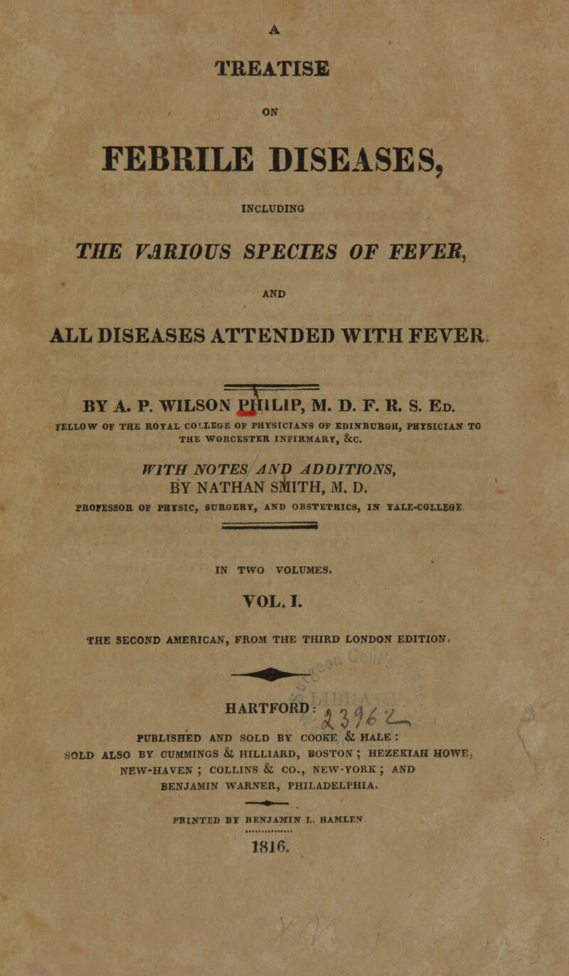 A TREATISE FEBRILE DISEASES, INCLUDING THE VARIOUS SPECIES OF FEVER, AND ALL DISEASES ATTENDED WITH FEVER >NPH BY A. P. WILSON PJ1IL1P, M. D. F. R. S. Ed. JELLOW OF THE ROYAL CO'.LEGE OF PHYSICIANS OF EDINBURGH, PHYSICIAN TO THE WORCESTER INFIRMARY, &C. WITH NOTES AND ADDITIONS, BY NATHAN SMITH, M. D. PROFESSOR OF PHYSIC, SURGERY, AND OBSTETRICS, IN YALE-COLLEGE IN TWO VOLUMES. VOL. I. THE SECOND AMERICAN, FROM THE THIRD LONDON EDITION. HARTFORD, 43^^ PUBLISHED AND SOLD BY COOKE & HALE : sSOLD ALSO BY CUMMINGS & HILL1ARD, BOSTON ; HEZEKIAH HOWE, NEW-HAVEN ; COLLINS & CO., NEW-YORK ; AND BENJAMIN WARNER, PHILADELPHIA. PRINTED BY BENJAMIN I.. HAMLEN 1816.