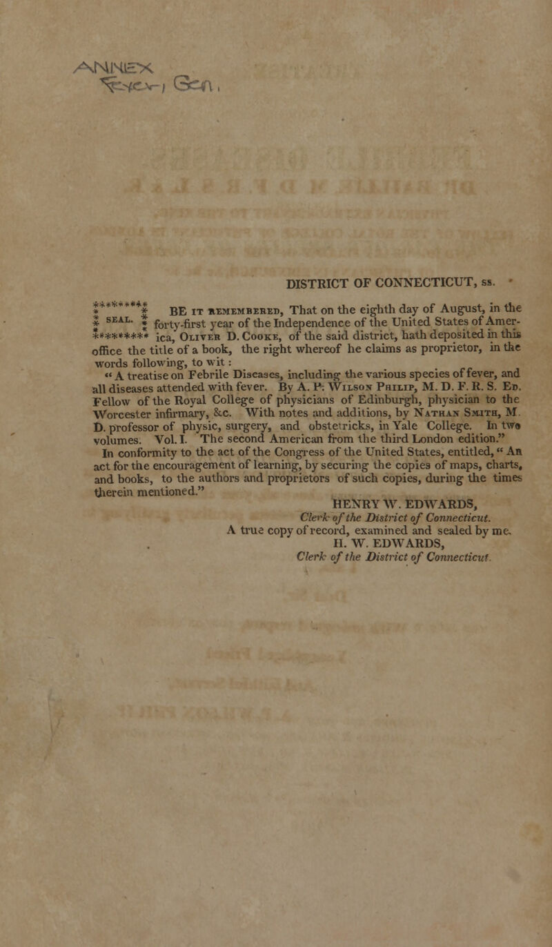 DISTRICT OF CONNECTICUT, ss S*******| BE IT axMEMBEHED, That on the eighth day of August, in the | seal. . forty.first year of the Independence of the United States of Amer- *»******. ica> Oliteb D.Cooke, of the said district, hath deposited in this office the title of a book, the right whereof he claims as proprietor, in the words following, to wit:  A treatise on Febrile Diseases, including the various species of fever, and all diseases attended with fever. By A. F-. Wilson Philip, M. D. F. R. S. Ed. Fellow of the Royal College of physicians of Edinburgh, physician to the Worcester infirmary, &c. With notes and additions, by Nathan Smith, M D. professor of physic, surgery, and obstet ricks, in Yale College. In tw« volumes. Vol.I. The second American from the third London edition. In conformity to the act of the Congress of the United States, entitled, An act for the encouragement of learning, by securing the copies of maps, charts, and books, to the authors and proprietors of such copies, during the time* therein mentioned. HENRY W. EDWARDS, Clerk of the District of Connecticut. A true copy of record, examined and sealed by me. II. W. EDWARDS, Clerk of the District of Connecticut