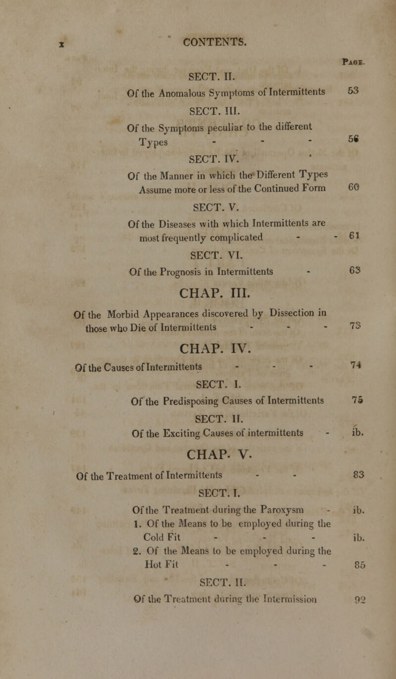 Page. 56 SECT. II. Of the Anomalous Symptoms oflntermittents 53 SECT. III. Of the Symptoms peculiar to the different Types - SECT. IV. Of the Manner in which the Different Types Assume more or less of the Continued Form 60 SECT. V. Of the Diseases with which Intermittents are most frequently complicated - - 61 SECT. VI. Of the Prognosis in Intermittents - 63 CHAP. III. Of the Morbid Appearances discovered by Dissection in those who Die of Intermittents - - - 73 CHAP. IV. Of the Causes oflntermittents ... 74 SECT. I. Of the Predisposing Causes of Intermittents 75 SECT. II. Of the Exciting Causes of intermittents - ib. CHAP. V. Of the Treatment of Intermittents - - 83 SECT. I. Of the Treatment during the Paroxysm - ib. 1. Of the Means to be employed during the Cold Fit - - - ib. 2. Of the Means to be employed during the Hot Fit 85 SECT. II. Of the Treatment during; the Intermission 92