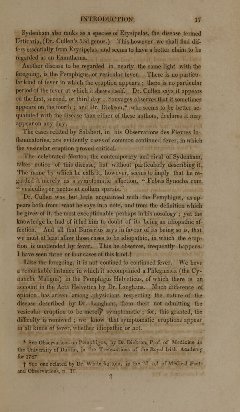Sydenham also ranks as a species of Erysipelas, the disease termed Urticaria, (Dr. Cullen's 53d genus.) This however we shall find dif- fers essentially from Erysipelas, and seems to have a better claim to be regarded as an Exanthema. Another disease to be regarded in nearly the same light with the foregoing, is the Pemphigus, or vesicular fever. There is no particu- lar kind of fever in which the eruption appears ; there is no particular period of the fever at which it shews itself. Dr. Cullen says it appears on the first, second, or third day ; Sauvages observes that it sometimes appears on the fourth ; and Dr. Dickson,* who seems to be better ac- quainted with the disease than either of these authors, declares it may appear on any day. The cases related by Salabert, in his Observations des Fievres In- flammatories, are evidently cases of common continued fever, in which the vesicular eruption proved critical. The celebrated Morton, the contemporary and rival of Sydenham, takes notice of this disease, but without particularly describing it. The name by which he calls it, however, seems to imply that he re- garded it merely as a symptomatic affection,  Febris Synocha cum  vesiculis per pectus et collum sparsis. Dr. Cullen was but little acquainted with the Pemphigus, as ap- pears both from what he says in a note, and from the definition which he gives of it, the most exceptionable perhaps in his nosology ; yet the knowledge he had of it led him to doubt of its being an idiopathic af- fection. And all that Burserius says in favour of its being so is, that we must at least allow those cases to be idiopathic, in which the erup- tion is unattended by fever. This he observes, frequently happens. I have seen three or four cases of this kind.t Like the foregoing, it is not confined to continued fever. We have a remarkable instance in which it accompanied a Phlegmasia (the Cy- nanche Maligna) in the Pemphigus Helveticus, of which there is an account in the Acta Helvetica by Dr. Langhans. Much difference of opinion has arisen among physicians respecting the nature of the disease described by Dr. Langhans, from their not admitting the vesicular eruption to be merely^ symptomatic ; for, this granted, the difficulty is removed ; we know that symptomatic eruptions appear in all kinds of fever, whether idiopathic or not. * See Observations on Pemphigus, by Dr. Dickson, Prof, of Medicine in the University of Dublin, in the Transactions of the Royal Irish Academy for 1787- f See one related by D-. Winterbottom, jd tin d vol of Medical Fact= and Observations, p. 10.