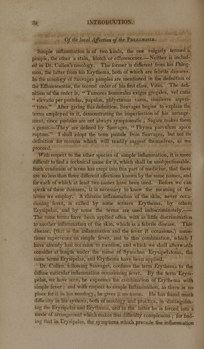 Of the local Affection of the Phlegmasia. Simple inflammation is of two kinds, the one vulgarly termed a pimple, the other a stain, blotch or efflorescence.—Neither is includ- ed in Dr. Cullen's nosology. The former is different from his Phleg- mon, the latter from his Erythema, both of which are febrile diseases. In the nosology of Sauvages pimples are mentioned in the definition of the Efllorescentiae, the second order of his first class, Vitio. The defi- nition of the order is,  Tumores humorales exigui gregales, vel cutis  elevatio per pustulas, papulas, phlyctaenas varos, similesve asperi-  tates. After giving this definition, Sauvages begins to explain the terms employed in it, demonstrating the imperfection of his arrange- ment, since pustules are not always symptomatic ; Sagare makes them a genus.—They are defined by Sauvages,  Phyma parvulum apice ruptum. I shall adopt the term pustule from Sauvages, but not its definition for reasons which will readily suggest themselves, as we proceed. With respect to the other species of simple inflammation, it is more difficult to find a technical name for it, which shall be unobjectionable. Such confusion of terms has crept into this part of medicine, that there are no less than three different affections known by the same names, and for each of which at least two names have been used. Before we can speak of these diseases, it is necessary to know the meaning of the terms we employ. A chronic inflammation of the skin, never occa- sioning fever, is called by some writers Erythema, by others Erysipelas, and by some the terms are used indiscriminately. The same terms have been applied often with as little discrimination to another inflammation of the skin, v\hich is a febrile disease. This disease, (thai is the inflammation and the fever it occasions,) some- times supervenes on simple fever, and to this combination, which I have already had occasion to mention, and which we shall afterwards consider at length under the name of Synochus Erysipelatosus, the same terms Erysipelas, and Erythema have been applied. Dr. Cullen, following Sauvages, confines the term Erythema to the diffuse cuticular inflammation occasioning fever. By the term Erysi- pelas, we have seen, he expresses the combination of Erythema with simple fever ; and with respect to simple Inflammation; as there is no place for it in his nosology, he gives it no name. He has found much difficulty in his systems, both of nosology and practice, in distinguish- ing the Erysipelas and Erythema, and In the latter he is forced into a mode of arrangement which makes this difficulty conspicuous ; for find- ing that in Erysipelas, the symptoms which precede the inflammation