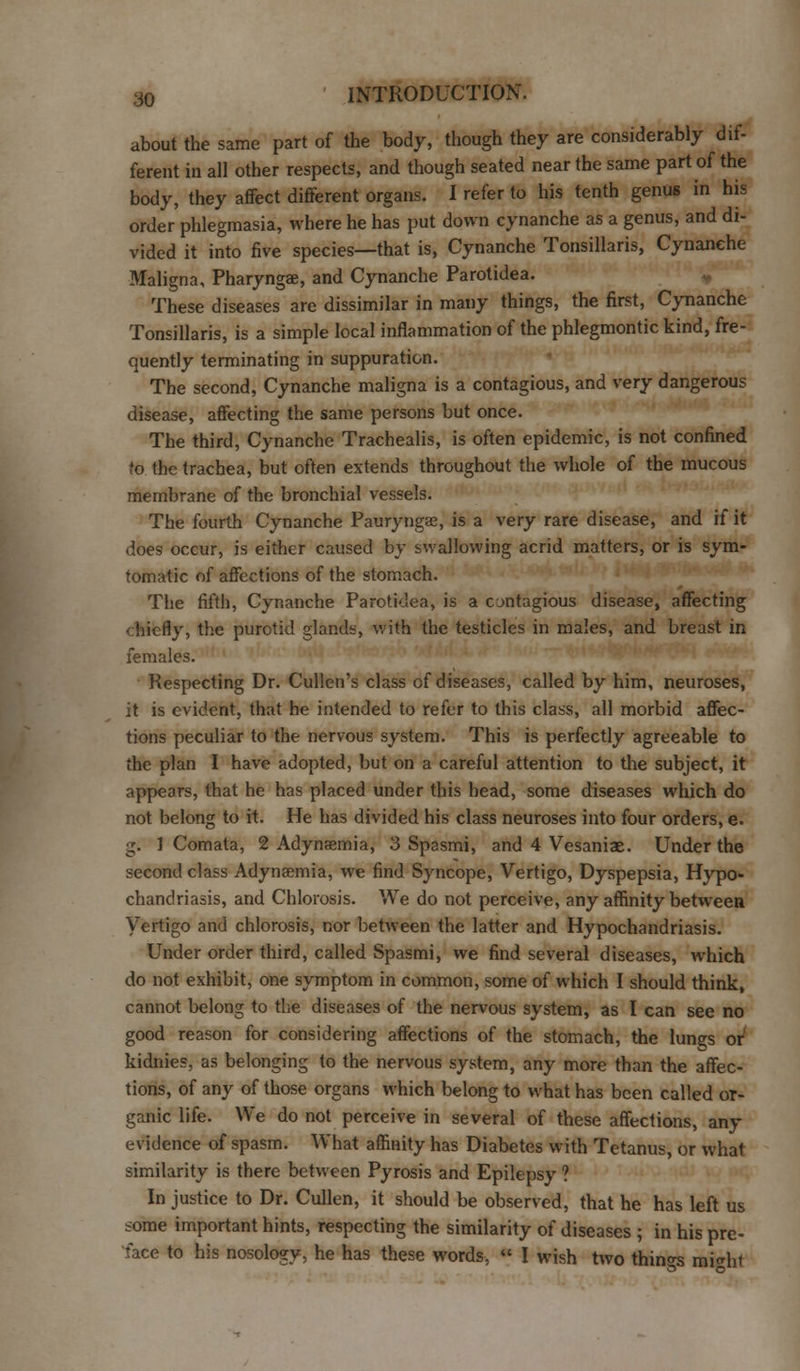 about the same part of the body, though they are considerably dif- ferent in all other respects, and though seated near the same part of the body, they affect different organs. I refer to his tenth genus in his order phlegmasia, where he has put down cynanche as a genus, and di- vided it into five species—that is, Cynanche Tonsillaris, Cynanehe Maligna, Pharyngae, and Cynanche Parotidea. These diseases are dissimilar in many things, the first, Cynanche Tonsillaris, is a simple local inflammation of the phlegmontic kind, fre- quently terminating in suppuration. The second, Cynanche maligna is a contagious, and very dangerous disease, affecting the same persons but once. The third, Cynanche Trachealis, is often epidemic, is not confined to the trachea, but often extends throughout the whole of the mucous membrane of the bronchial vessels. The fourth Cynanche Paurynga?, is a very rare disease, and if it does occur, is either caused by swallowing acrid matters, or is sym- tomatic of affections of the stomach. The fifth, Cynanche Parotidea, is a cjntagious disease, affecting 'hicfly, the purotid glands, with the testicles in males, and breast in females. Respecting Dr. Cullen's class of diseases, called by him, neuroses, it is evident, that he intended to refer to this class, all morbid affec- tions peculiar to the nervous system. This is perfectly agreeable to the plan I have adopted, but on a careful attention to the subject, it appears, that he has placed under this head, some diseases which do not belong to it. He has divided his class neuroses into four orders, e. g. 1 Comata, 2 Adynsemia, 3 Spasmi, and 4 Vesaniae. Under the second class Adynsemia, we find Syncope, Vertigo, Dyspepsia, Hypo- chandriasis, and Chlorosis. We do not perceive, any affinity between Vertigo and chlorosis, nor between the latter and Hypochandriasis. Under order third, called Spasmi, we find several diseases, which do not exhibit, one symptom in common, some of which I should think, cannot belong to the diseases of the nervous system, as I can see no good reason for considering affections of the stomach, the lungs or kidnies, as belonging to the nervous system, any more than the affec- tions, of any of those organs which belong to what has been called or- ganic life. We do not perceive in several of these affections, any evidence of spasm. What affinity has Diabetes with Tetanus, or what similarity is there between Pyrosis and Epilepsy ? In justice to Dr. Cullen, it should be observed, that he has left us some important hints, respecting the similarity of diseases ; in his pre- face to his nosology, he has these words, « I wish two things mi<rht