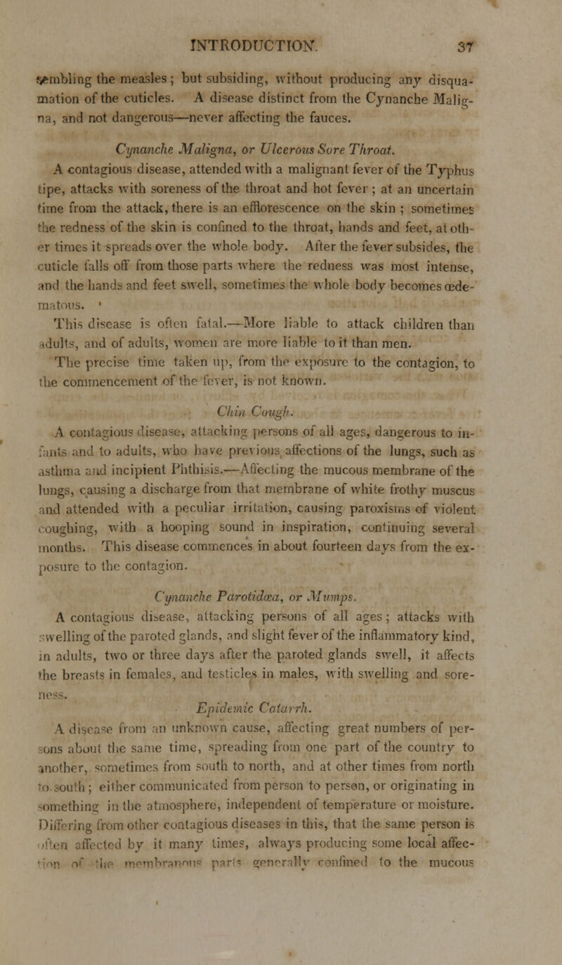 ambling the measles; but subsiding, without producing any disqua- mation of the cuticles. A disease distinct from the Cynanche Malig- na, and not dangerous—never affecting the fauces. Cynanche Maligna, or Ulcerous Sore Throat. A contagious disease, attended with a malignant fever of the Typhus tipe, attacks with soreness of the throat and hot fever; at an uncertain time from the attack, there is an efflorescence on the skin ; sometimes the redness of the skin is confined to the throat, hands and feet, atotli er times it spreads over the whole body. After the fever subsides, the cuticle falls off from those parts where the redness was most intense, and the hands and feet swell, sometimes the whole body becomes oede- matous. • This disease is often fatal.—More liable to attack children than ulults, and of adults, women are more liable to it than men. The precise time taken lip, from the exposure to the contagion, to the commencement of the fever, is not known. Chin Cough. A contagious disease, attacking persons of all ages, dangerous to in- fants and to adults, who have previous affections of the lungs, such as asthma and incipient Phthisis.—Affecting the mucous membrane of the lungs, causing a discharge from that membrane of white frothy muscus •mil attended with a peculiar irritation, causing paroxisms of violent roughing, with a hooping sound in inspiration, continuing several months. This disease commences in about fourteen days from the ex- posure to the contagion. Cynanche Parotidxa, or Mumps. A contagious disease, attacking persons of all ages ; attacks with swelling of the paroted glands, and slight fever of the inflammatory kind, in adults, two or three days after the paroted glands swell, it affects the breasts in females, and testicles in males, with swelling and sore- ness, Ep ide m ic Co ta i rh. V disease from an unknown cause, affecting great numbers of per- sons about the same time, spreading from one part of the country to another, sometimes from south to north, and at other times from north >uth ; either communicated from person to person, or originating in something in the atmosphere, independent of temperature or moisture. ing from other contagious diseases in this, that the same person is ted by it many times, always producing some local affec- to the mucous