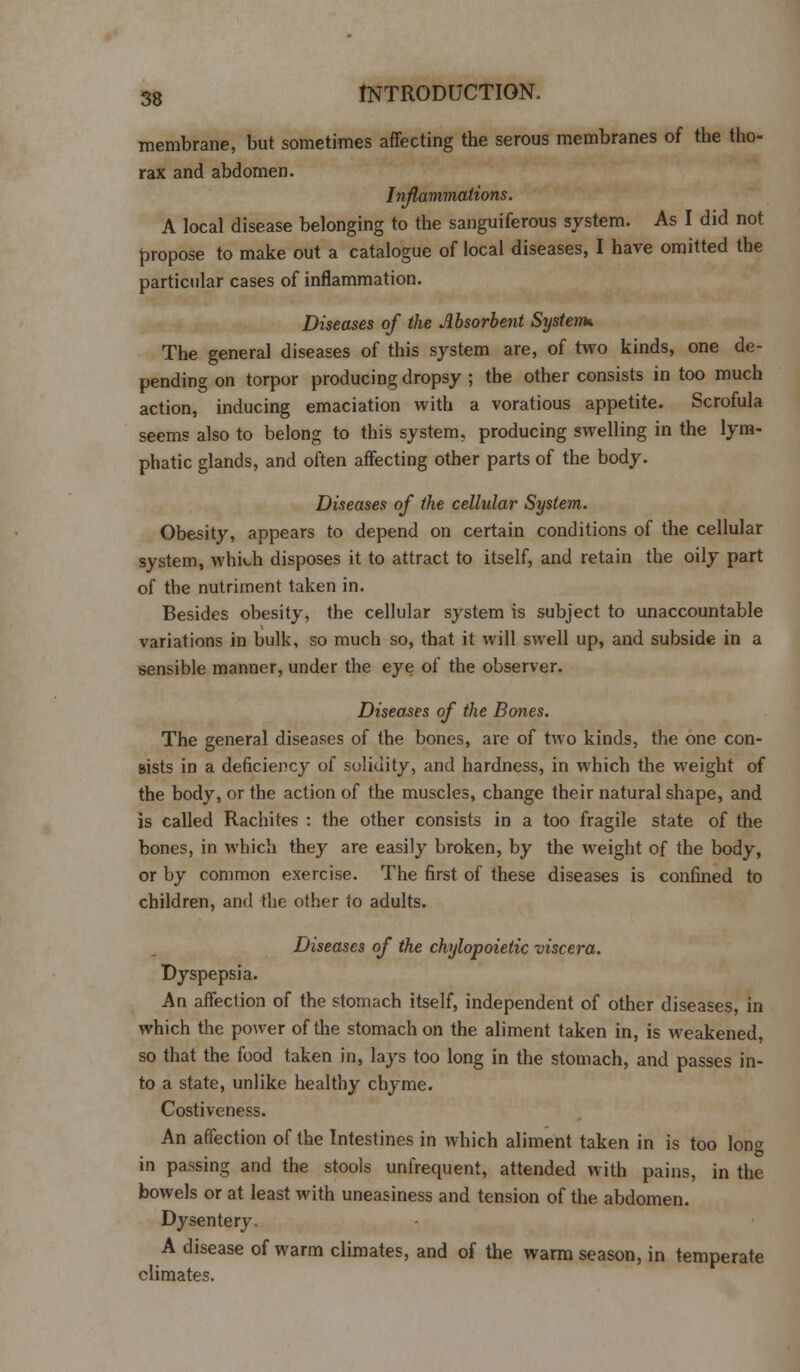 membrane, but sometimes affecting the serous membranes of the tho- rax and abdomen. Inflammations. A local disease belonging to the sanguiferous system. As I did not propose to make out a catalogue of local diseases, I have omitted the particular cases of inflammation. Diseases of the Absorbent Systems The general diseases of this system are, of two kinds, one de- pending on torpor producing dropsy ; the other consists in too much action, inducing emaciation with a voratious appetite. Scrofula seems also to belong to this system, producing swelling in the lym- phatic glands, and often affecting other parts of the body. Diseases of the cellular System. Obesity, appears to depend on certain conditions of the cellular system, which disposes it to attract to itself, and retain the oily part of the nutriment taken in. Besides obesity, the cellular system is subject to unaccountable variations in bulk, so much so, that it will swell up, and subside in a sensible manner, under the eye of the observer. Diseases of the Bones. The general diseases of the bones, are of two kinds, the one con- sists in a deficiency of solidity, and hardness, in which the weight of the body, or the action of the muscles, change their natural shape, and is called Rachites : the other consists in a too fragile state of the bones, in which they are easily broken, by the weight of the body, or by common exercise. The first of these diseases is confined to children, and the other to adults. Diseases of the chylopoietic viscera. Dyspepsia. An affection of the stomach itself, independent of other diseases, in which the power of the stomach on the aliment taken in, is weakened, so that the food taken in, lays too long in the stomach, and passes in- to a state, unlike healthy chyme. Costiveness. An affection of the Intestines in which aliment taken in is too lon^ in passing and the stools unfrequent, attended with pains, in the bowels or at least with uneasiness and tension of the abdomen. Dysentery. A disease of warm climates, and of the warm season, in temperate climates.