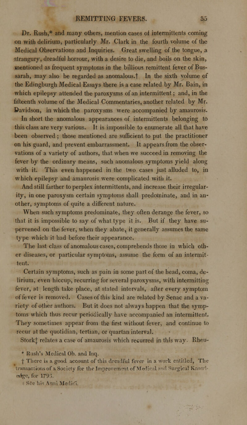 Dr. Rush,* and many others, mention cases of intermittents coming on with delirium, particularly Mr. Clark in the fourth volume of the Medical Observations and Inquiries. Great swelling of the tongue, a strangury, dreadful horrour, with a desire to die, and boils on the skin, mentioned as frequent symptoms in the billious remittent fever of Bus- sarah, may also be regarded as anomalous.! In the sixth volume of the Edingburgh Medical Essays there is a case related by Mr. Bain, in which epilepsy attended the paroxysms of an intermittent; and, in the fifteenth volume of the Medical Commentaries, another related by Mr. Davidson, in which the paroxysms were accompanied by amaurosis. In short the anomalous appearances of intermittents belonging to this class are very various. It is impossible to enumerate all that have been observed ; those mentioned are sufficient to put the practitioner on his guard, and prevent embarrassment. It appears from the obser- vations of a variety of authors, that when we succeed in removing the fever by the ordinary means, such anomalous symptoms yield along with it. This even happened in the two cases just alluded to, in which epilepsy and amaurosis were complicated with it. And still farther to perplex intermittents, and increase their irregular- ity, in one paroxysm certain symptoms shall predominate, and in an- other, symptoms of quite a different nature. When such symptoms predominate, they often derange the fever, so that it is impossible to say of what type it is. But if they have su- pervened on the fever, when they abate, it generally assumes the same type which it had before their appearance. The last class of anomalous cases, comprehends those in which oth- er diseases, or particular symptoms, assume the form of an intermit- tent. Certain symptoms, such as pain in some part of the head, coma, de- lirium, even hiccup, recurring for several paroxysms, with intermitting fever, at length take place, at stated intervals, after every symptom of fever is removed. Cases of this kind are related by Senac and a va- riety of other authors. But it does not always happen that the symp- toms which thus recur periodically have accompanied an intermittent. They sometimes appear from the first without fever, and continue to recur at the quotidian, tertian, or quartan interval. StorkJ relates a case of amaurosis which recurred in this way. Rheu- * Rush's Medical Ob. and Inq. f There is a good account of this dreadful fever in a work entitled, The transactions of a Society for the Improvement of Medical and ^iirgical Knowl- edge, for 1793. See his Anni Medici