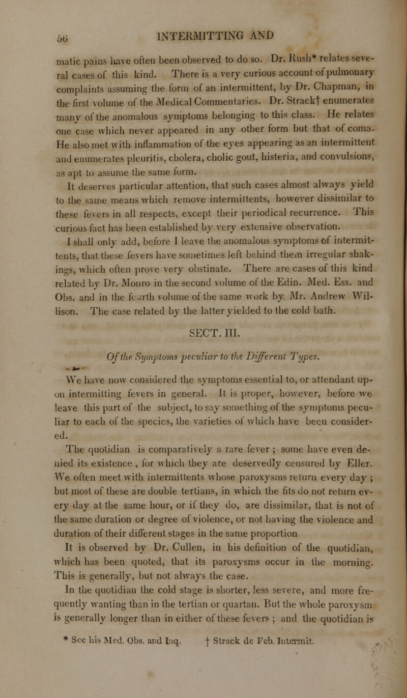 matic pains liave often been observed to do so. Dr. Rush* relates seve- ral cases of this kind. There is a very curious account of pulmonary complaints assuming the form of an intermittent, by Dr. Chapman, in the first volume of the Medical Commentaries. Dr. Strackt enumerates many of the anomalous symptoms belonging to this class. He relates one case which never appeared in any other form but that of coma. He also met with inflammation of the eyes appearing as an intermittent and enumerates pleuritis, cholera, cholic gout, histeria, and convulsions, as apt to assume the same form. It deserves particular attention, that such cases almost always yield to the same means which remove intermittents, however dissimilar to these fevers in all respects, except their periodical recurrence. This curious fact has been established by very extensive observation. I shall only add, before I leave the anomalous symptoms of intermit- tents, that these fevers have sometimes left behind them irregular shak- ings, which often prove very obstinate. There are cases of this kind related by Dr. Monro in the second volume of the Edin. Med. Ess. and Obs. and in the fcarth volume of the same work by Mr. Andrew Wil- lison. The case related by the latter yielded to the cold bath. SECT. III. Of the Symptoms peculiar to the Different Types. ..*»-■ We have now considered the symptoms essential to, or attendant up- on intermitting fevers in general. It is proper, however, before we leave this part of the subject, to say something of the symptoms pecu- liar to each of the species, the varieties of which have been consider- ed. The quotidian is comparatively a rare fever ; some have even de- nied its existence , for which they are deservedly censured by Eller. We often meet with intermittents whose paroxysms return every day ; but most of these are double tertians, in which the fits do not return ev- ery day at the same hour, or if they do, are dissimilar, that is not of the same duration or degree of violence, or not having the violence and duration of their different stages in the same proportion It is observed by Dr. Cullen, in his definition of the quotidian, which has been quoted, that its paroxysms occur in the morning. This is generally, but not always the case. In the quotidian the cold stage is shorter, less severe, and more fre- quently wanting than in the tertian or quartan. But the whole paroxysm is generally longer than in either of these fevers ; and the quotidian is * Sec his Med. Obs. and Inq. f Struck de Feb. Intermit.