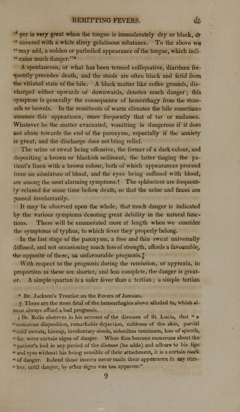 rt gcr is very great when the tongue is immoderately dry or black, o'r  covered with a white slimy gelatinous substance. To the above we  may add, a sodden or parboiled appearance of the tongue, which indi-  cates much danger.* A spontaneous, or what has been termed colliquative, diarrhoea fre- quently precedes death, and the stools are often black and fetid from the vitiated state of the bile. A black matter like coffee grounds, dis- charged either upwards or downwards, denotes much danger ; this symptom is generally the consequence of hemorrhagy from the stom- ach or bowels. In the remittents of warm climates the bile sometimes assumes this appearance, more frequently that of tar or molasses. Whatever be the matter evacuated, vomitting is dangerous if it does not abate towards the end of the paroxysm, especially if the anxiety is great, and the discharge does not bring relief. The urine or sweat being offensive, the former of a dark colour, and depositing a brown or blackish sediment, the latter tinging the pa- tient's linen with a brown colour, both of which appearances proceed from an admixture of blood, and the eyes being suffused with blood, are among the most alarming symptoms.! The sphincters are frequent- ly relaxed for some time before death, so that the urine and faeces are passed involuntarily. It may be observed upon the whole, that much danger is indicated by the various symptoms denoting great debility in the natural func- tions. These will be enumerated more at length when we consider the symptoms of typhus, to which fever they properly belong. In the last stage of the paroxysm, a free and fhin sweat universally diffused, and not occasioning much loss of strength, affords a favourable^ the opposite of these, an unfavourable prognosis.J With respect to the prognosis during the remission, or apyrexia, in proportion as these are shorter, and less complete, the danger is great- er. A simple quartan is a safer (ever than a tertian ; a simple tertian * Dr. Jackson's Treatise on the Fevers of Jamaica. j These are the most fatal of the hemorrhagies above alluded to, which al- most always afford a bad prognosis. 4 Dr. Rollo observes in his account of the diseases of St. Lucia, that «* a  comatose disposition, remarkable dejection, coldness of the skin, partial  cold sweats, hiccup, involuntary stools, subsultus tenctinum, loss of speech,  &.c. were certain signs of dang-er. When flies become numerous about the  patient's bed in any period of the disease (he adds) and adhere to his lips  and eyes without his being sensible of their attachment, it is a certain mark  of danger. Indeed these insects never made their appearance, in any nam- « bcr, until danger, by other signs was too apparent. 9