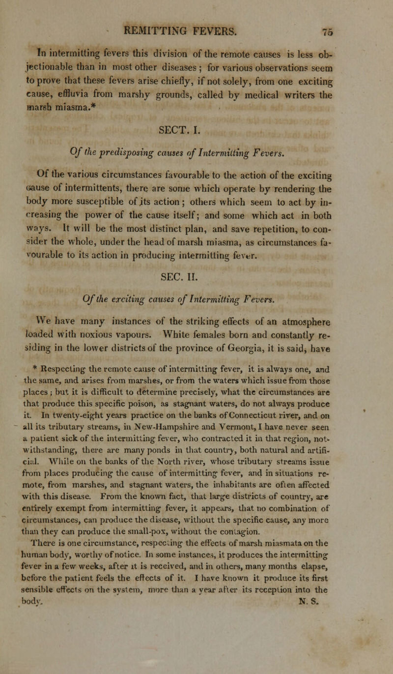 In intermitting fevers this division of the remote causes is less ob- jectionable than in most other diseases ; for various observations seem to prove that these fevers arise chiefly, if not solely, from one exciting cause, effluvia from marshy grounds, called by medical writers the marsh miasma.* SECT. I. Of the predisposing causes of Inter milting Fevers. Of the various circumstances favourable to the action of the exciting cause of intermittents, there are some which operate by rendering the body more susceptible of its action ; others which seem to act by in- creasing the power of the cause itself; and some which act in both ways. It will be the most distinct plan, and save repetition, to con- sider the whole, under the head of marsh miasma, as circumstances fa- vourable to its action in producing intermitting fev«?r. SEC. II. Of the exciting causes of Intermitting Fevers. We have many instances of the striking effects of an atmosphere loaded with noxious vapours. White females born and constantly re- siding in the lower districts of the province of Georgia, it is said, have * Respecting the remote cause of intermitting fever, it is always one, and the same, and arises from marshes, or from the waters which issue from those places; but it is difficult to determine precisely, what the circumstances are that produce this specific poison, as stagnant waters, do not always produce it. In twenty-eight years practice on the banks of Connecticut river, and on all its tributary streams, in New-Hampshire and Vermont, I have never seen a patient sick of the intermitting fever, who contracted it in that region, not- withstanding, there are many ponds in that country, both natural and artifi- cial. While on the banks of the North river, whose tributary streams issue from places producing the cause of intermitting fever, and in situations re- mote, from marshes, and stagnant waters, the inhabitants are often affected with this disease. From the known fact, that large districts of country, are entirely exempt from intermitting fever, it appears, that no combination of circumstances, can produce the disease, without the specific cause, any more than they can produce the small-pox, without the contagion. There is one circumstance, respecting the effects of marsh miasmata on the human body, worthy of notice. In some instances, it produces the intermitting fever in a few weeks, after it is received, and in others, many months elapse, before the patient feels the effects of it. I have known it produce its first sensible effects on the system, more than a year after its reception into the bodv. N. S.