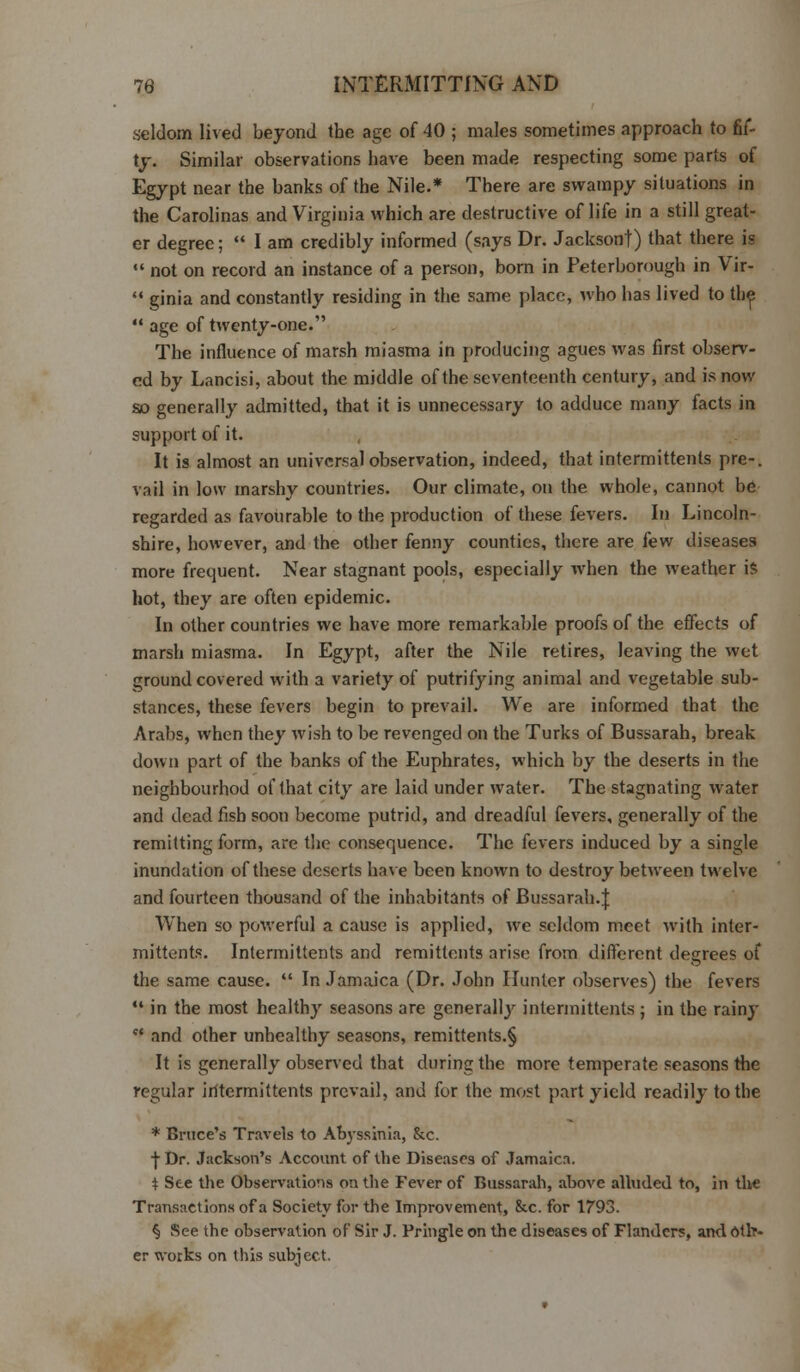 seldom lived beyond the age of 40 ; males sometimes approach to fif- ty. Similar observations have been made respecting some parts of Egypt near the banks of the Nile.* There are swampy situations in the Carolinas and Virginia which are destructive of life in a still great- er degree;  I am credibly informed (says Dr. Jackson!) that there is  not on record an instance of a person, born in Peterborough in Vir-  ginia and constantly residing in the same place, who has lived to the  age of twenty-one. The influence of marsh miasma in producing agues was first observ- ed by Lancisi, about the middle of the seventeenth century, and is now so generally admitted, that it is unnecessary to adduce many facts in support of it. It is almost an universal observation, indeed, that intermittents pre-, vail in low marshy countries. Our climate, on the whole, cannot be regarded as favourable to the production of these fevers. In Lincoln- shire, however, and the other fenny counties, there are few diseases more frequent. Near stagnant pools, especially when the weather is hot, they are often epidemic. In other countries we have more remarkable proofs of the effects of marsh miasma. In Egypt, after the Nile retires, leaving the wet ground covered with a variety of putrifying animal and vegetable sub- stances, these fevers begin to prevail. We are informed that the Arabs, when they wish to be revenged on the Turks of Bussarah, break down part of the banks of the Euphrates, which by the deserts in the neighbourhod of that city are laid under water. The stagnating water and dead fish soou become putrid, and dreadful fevers, generally of the remitting form, are the consequence. The fevers induced by a single inundation of these deserts have been known to destroy between twelve and fourteen thousand of the inhabitants of Bussarah.J When so powerful a cause is applied, we seldom meet with inter- mittents. Intermittents and remittents arise from different degrees of the same cause.  In Jamaica (Dr. John Hunter observes) the fevers  in the most healthy seasons are generally intermittents ; in the rainy ct and other unhealthy seasons, remittents.§ It is generally observed that during the more temperate seasons the regular iritermittents prevail, and for the most part yield readily to the * Brace's Travels to Abyssinia, &c. •J-Dr. Jackson's Account of the Diseases of Jamaica. t See the Observations on the Fever of Bussarah, above alluded to, in the Transactions of a Society for the Improvement, &c. for 1793. § See the observation of Sir J. Pringle on the diseases of Flanders, and Oth- er works on this subject.