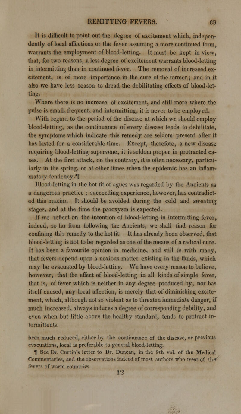 It is difficult to point out the degree of excitement which, indepen- dently of local affections or the fever assuming a more continued form, warrants the employment of blood-letting. It must be kept in view, that, for two reasons, a less degree of excitement warrants blood-letting in intermitting than in continued fever. The removal of increased ex- citement, is of more importance in the cure of the former; and in it also we have less reason to dread the debilitating effects of blood-let- ting. Where there is no increase of excitement, and still more where the pulse is small, frequent, and intermitting, it is never to be employed. With regard to the period of the disease at which we should employ blood-letting, as the continuance of every disease tends to debilitate, the symptoms which indicate this remedy are seldom present after it has lasted for a considerable time. Except, therefore, a new disease requiring blood-letting supervene, it is seldom proper in protracted ca- ses. At the first attack, on the contrary, it is often necessary, particu- larly in the spring, or at other times when the epidemic has an inflam- matory tendency.TT Blood-letting in the hot fit of agues was regarded by the Ancients as a dangerous practice ; succeeding experience, however, has contradict- ed this maxim. It should be avoided during the cold and sweating stages, and at the time the paroxysm is expected. If we reflect on the intention of blood-letting in intermitting fever, indeed, so far from following the Ancients, we shall find reason for confining this remedy to the hot fit. It has already been observed, that blood-letting is not to be regarded as one of the means of a radical cure. It has been a favourite opinion in medicine, and still is with many, that fevers depend upon a noxious matter existing in the fluids, which may be evacuated by blood-letting. We have every reason to believe, however, that the effect of blood-letting in all kinds of simple fever, that is, of fever which is neither in any degree produced by, nor has itself caused, any local affection, is merely that of diminishing excite- ment, which, although not so violent as to threaten immediate danger, if much increased, always induces a degree of corresponding debility, and even when but little above the healthy standard, tends to protract in- termittents. been much reduced, either by the continuance of the disease, or previous evacuations, local is preferable to general blood-letting. II See Dr. Curtin's letter to Dr. Duncan, in the 9th vol. of the Medical Commentaries, and the observations indeed of most authors who treat of tb*' I overs of warm countries 13