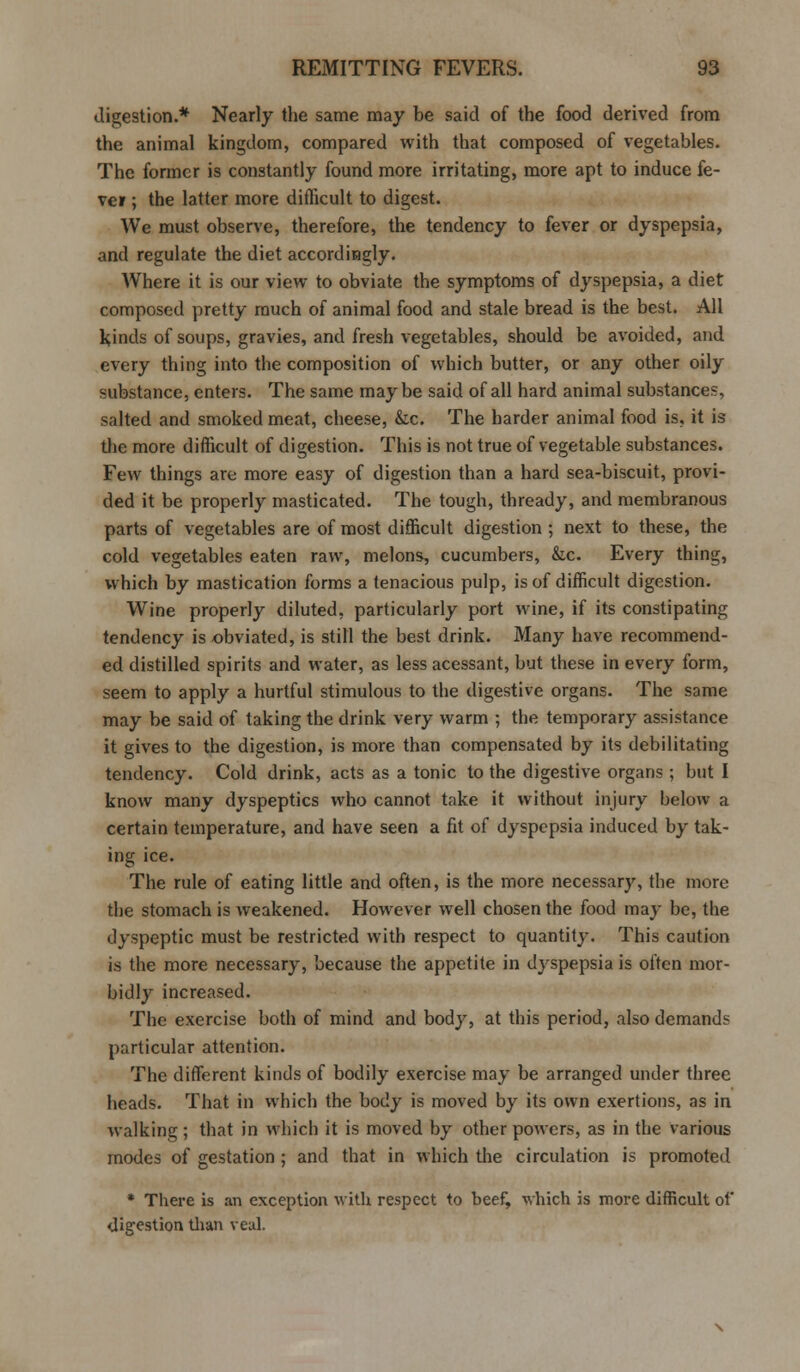 digestion.* Nearly the same may be said of the food derived from the animal kingdom, compared with that composed of vegetables. The former is constantly found more irritating, more apt to induce fe- ver ; the latter more difficult to digest. We must observe, therefore, the tendency to fever or dyspepsia, and regulate the diet accordingly. Where it is our view to obviate the symptoms of dyspepsia, a diet composed pretty much of animal food and stale bread is the best. All kinds of soups, gravies, and fresh vegetables, should be avoided, and every thing into the composition of which butter, or any other oily substance, enters. The same maybe said of all hard animal substances, salted and smoked meat, cheese, &c. The harder animal food is. it is the more difficult of digestion. This is not true of vegetable substances. Few things are more easy of digestion than a hard sea-biscuit, provi- ded it be properly masticated. The tough, thready, and membranous parts of vegetables are of most difficult digestion ; next to these, the cold vegetables eaten raw, melons, cucumbers, &.c. Every thing, which by mastication forms a tenacious pulp, is of difficult digestion. Wine properly diluted, particularly port wine, if its constipating tendency is obviated, is still the best drink. Many have recommend- ed distilled spirits and water, as less acessant, but these in every form, seem to apply a hurtful stimulous to the digestive organs. The same may be said of taking the drink very warm ; the temporary assistance it gives to the digestion, is more than compensated by its debilitating tendency. Cold drink, acts as a tonic to the digestive organs ; but I know many dyspeptics who cannot take it without injury below a certain temperature, and have seen a fit of dyspepsia induced by tak- ing ice. The rule of eating little and often, is the more necessary, the more the stomach is weakened. However well chosen the food may be, the dyspeptic must be restricted with respect to quantity. This caution is the more necessary, because the appetite in dyspepsia is often mor- bidly increased. The exercise both of mind and body, at this period, also demands particular attention. The different kinds of bodily exercise may be arranged under three heads. That in which the body is moved by its own exertions, as in walking ; that in which it is moved by other powers, as in the various modes of gestation ; and that in which the circulation is promoted * There is an exception with respect to beef, which is more difficult of digestion than veal.