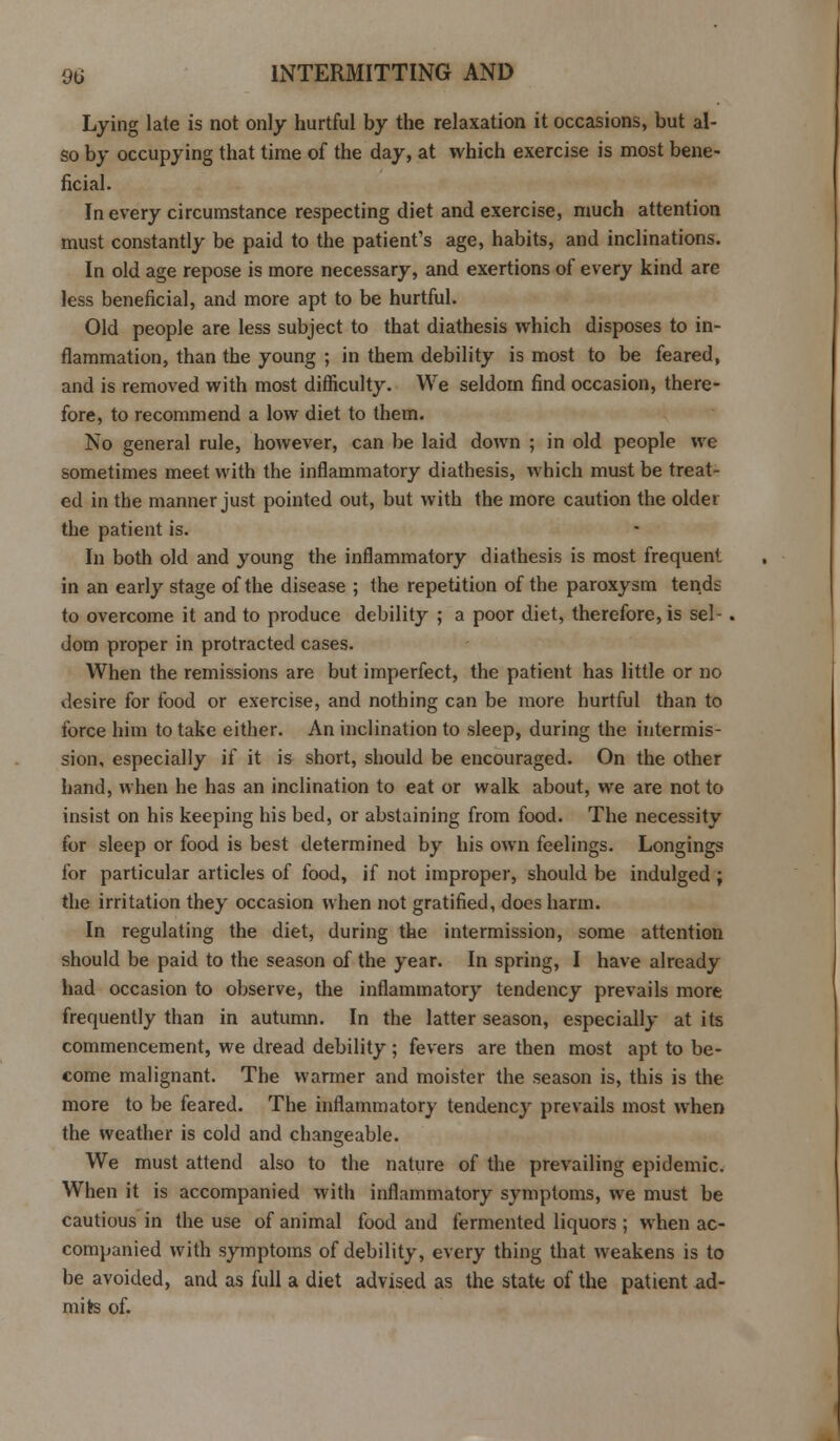 Lying late is not only hurtful by the relaxation it occasions, but al- so by occupying that time of the day, at which exercise is most bene- ficial. In every circumstance respecting diet and exercise, much attention must constantly be paid to the patient's age, habits, and inclinations. In old age repose is more necessary, and exertions of every kind are less beneficial, and more apt to be hurtful. Old people are less subject to that diathesis which disposes to in- flammation, than the young ; in them debility is most to be feared, and is removed with most difficulty. We seldom find occasion, there- fore, to recommend a low diet to them. No general rule, however, can be laid down ; in old people we sometimes meet with the inflammatory diathesis, which must be treat- ed in the manner just pointed out, but with the more caution the older the patient is. In both old and young the inflammatory diathesis is most frequent in an early stage of the disease ; the repetition of the paroxysm tends to overcome it and to produce debility ; a poor diet, therefore, is sel-. dom proper in protracted cases. When the remissions are but imperfect, the patient has little or no desire for food or exercise, and nothing can be more hurtful than to force him to take either. An inclination to sleep, during the intermis- sion, especially if it is short, should be encouraged. On the other hand, when he has an inclination to eat or walk about, we are not to insist on his keeping his bed, or abstaining from food. The necessity for sleep or food is best determined by his own feelings. Longings for particular articles of food, if not improper, should be indulged; the irritation they occasion when not gratified, does harm. In regulating the diet, during the intermission, some attention should be paid to the season of the year. In spring, I have already had occasion to observe, the inflammatory tendency prevails more frequently than in autumn. In the latter season, especially at its commencement, we dread debility; fevers are then most apt to be- come malignant. The warmer and moister the season is, this is the more to be feared. The inflammatory tendency prevails most when the weather is cold and changeable. We must attend also to the nature of the prevailing epidemic. When it is accompanied with inflammatory symptoms, we must be cautious in the use of animal food and fermented liquors ; when ac- companied with symptoms of debility, every thing that weakens is to be avoided, and as full a diet advised as the state of the patient ad- mits of.