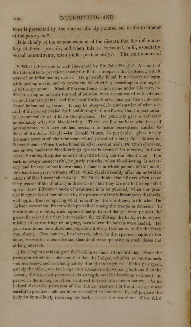 toms is prevented by the means already pointed out in the treatment of the paroxysm.* It is chiefly at the commencement of the disease that the inflamma- tory diathesis prevails, and when this is corrected, mild, especially vernal intermittents, often yield spontaneously.t The continuance of * What is here said is well illustrated by Sir John lVmgle's Account of the Intermittents prevalent among the British troops on the Continent, which were of an inflammatory nature. He generally found it necessary to begin with opening a vein, and to repeat the blood-letting according to the urgen- cy of the symptoms. Most of the remittents which came under bis care, ei- ther in spring or towards the end of autumn, were accompanied with pleuri- 'tic or rheumatic pains ; and the use of the bark often changed them into con- tinued inflammatory fevers. It may be observed, in confirmation of what was ■said of the proper period for blood-letting in these fevers, that he particular- ly recommends the hot fit for this purpose. He generally gave a cathartic immediately after the blood-letting. There are few authors who treat of intermittents, who have not had occasion to make observations similar to those of Sir John Pringle.—Dr. Donald Munro, in particular, gives nearly the. same account of the remittents which prevailed among the soldiers on the continent.—When the bark had failed on several trials, Dr-. Rush observes, one or two moderate blood-lettings generally secured its success ; in these cases, he adds, the pulse is full and a little hard, and the blood sizy. The hark is always unsuccessful, he justly remarks, when blood-letting is neces- sary, and he says he has known many instances in which pounds of this medi- cine had been given without effect, which yielded readily after ten or twelve ounces of blood were taken away. Dp. Rush thinks that blisters often serve the purpose of blood-letting in these cases ; but they are not to be depended upon. How different a mode of treatment is to be pursued, when our prac- tice in agues is not incumbered by the presence of the inflammatory diathesis, will appear from comparing what is said by these authors, with what Dr. Jackson says of the fevers which prevailed among the troops in America. In the autumnal months, when signs of malignity and danger were present, he generally seized the first intermission for exhibiting the bark, without pre- mising either vomiting or purging, even where the bowels were loaded. He gave two drams for a dose, and repeated it every two hours, while the fever was absent. Two ounces, he observes, taken in the space of eight or ten hours, were often more effectual than double the quantity in small doses and at long intervals. j Dr. Cleghorn seldom gave the bark in tertians till the fifth day. From the paroxysm which took place on that day, he judged whether or not the bark was necessary, and in what quantity it ought to be given. If this paroxysm, namely the third, was not longer and attended with worse symptoms than the second, if die patient preserved his strength, and if a latcrious sediment ap- peared in the urine, he of.cn ventured to trust tltc cure to nature. As he judged from tllis paroxysm of the future treatment of the disease, he was careful to premise such medicines as tended to moderate it, and prepare the body for immediately receiving the bark, in :ase ihc symptoms of the third