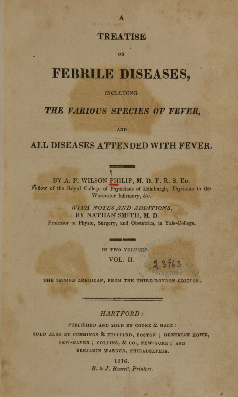 TREATISE ON FEBRILE DISEASES, INCLUDING THE VARIOUS SPECIES OF FEVEB, AND ALL DISEASES ATTENDED WITH FEVER. ] BY A. P. WILSON PHILIP, M. D. F. R. S. Ed. * ellow of the Royal College of Physicians of Edinburgh, Physician to the Worcester Infirmary, &c. WITH NOTES AND ADDITIONS, BY NATHAN SMITH, M. D. Professor of Physic, Surgery, and Obstetrics, in Yale^College, IN TWO VOLUME?. VOL. II. T-HE SECOND AMERICAN, FROM THE THIRDXONDON EDITION. HARTFORD: PUBLISHED AND SOLD BY COOKE & HALE : SOLD ALSO BY CUMMINGS &L HILLIARD, BOSTON ; HEZEKIAH HOWE, NEW-HAVEN ; COLLINS, & CO., NEW-YORK ; AND BENJAMIN WARNER, PHILADELPHIA. 1816. B. Sc J. Russelh Printer*.