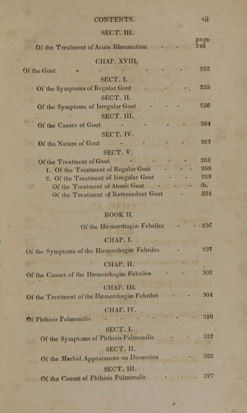 SECT. III. page Df the Treatment of Acute Rheumatism 246 CHAP. XVIII. Of the Gout - . - - - 252 SECT. I. Of the Symptoms of Regular Gout 253 SECT. II. Of the Symptoms of Irregular Gout 256 SECT. III. Of the Causes of Gout - 264 SECT. IV. Of the Nature of Gout - - ' 267 SECT. V. Of the Treatment of Gout 268 1. Of the Treatment of Regular Gout - - 269 2. Of the Treatment of Irregular Gout 289 Of the Treatment of Atonic Gout - ib. Of the Treatment of Retrocedent Gout 294 BOOK II. Of the Haemorrhagiae Febriles - - 296 CHAP. I. Of the Symptoms of the Hsemorrhagiae Febriles - 297 CHAP. II. Of the Causes of the Hsemorrhagiae Febriles 302 CHAP. III. Of the Treatment of the Hsemorrhagiae Febriles - - 304 CHAP. IV. Of Phthisis Pulmonalis - - - 310 SECT. I. Of the Symptoms of Phthisis Pulmonalis - - 312 SECT. II. Of the Morbid Appearances on Dissection - 322 SECT. III. Of the Causes of Phthisis Pulmonalis - 327