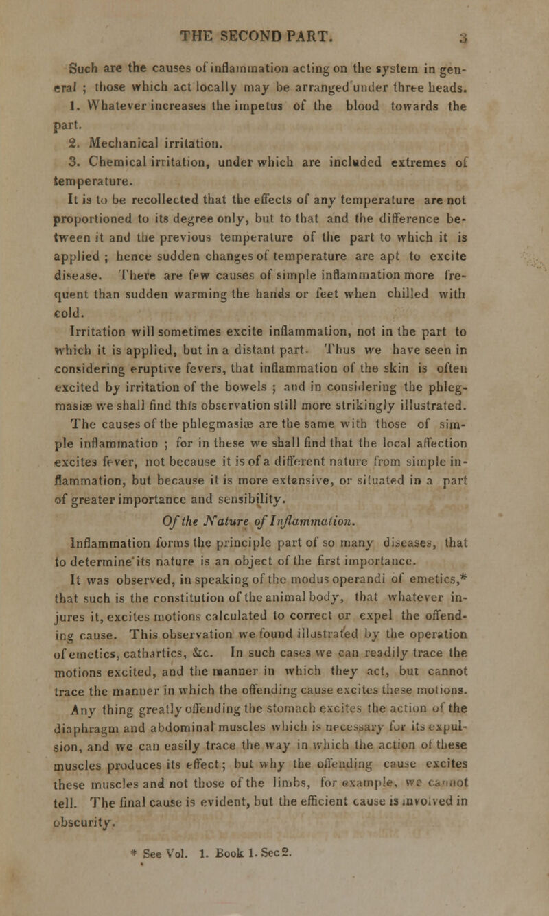 Such arc the causes of inflammation acting on the system in gen- eral ; those which act locally may be arranged under three heads. 1. Whatever increases the impetus of the blood towards the part. 2. Mechanical irritation. 3. Chemical irritation, under which are included extremes of temperature. It is to be recollected that the effects of any temperature are not proportioned to its degree only, but to that and the difference be- tween it and the previous temperature of the part to which it is applied; hence sudden changes of temperature are apt to excite disease. There are few causes of simple inflammation more fre- quent than sudden warming the hands or feet when chilled with cold. Irritation will sometimes excite inflammation, not in the part to which it is applied, but in a distant part. Thus we have seen in considering eruptive fevers, that inflammation of the skin is often excited by irritation of the bowels ; and in considering the phleg- masia we shall find this observation still more strikingly illustrated. The causes of the phlegmaske are the same with those of sim- ple inflammation ; for in these we shall find that the local affection excites fever, not because it is of a different nature from simple in- flammation, but because it is more extensive, or situated in a part of greater importance and sensibility. Of the Nature of Inflammation. Inflammation forms the principle part of so many diseases, that to determine'its nature is an object of the first importance. It was observed, in speaking of the modus operandi of emetics,* that such is the constitution of the animal body, that whatever in- jures it, excites motions calculated to correct or expel the offend- ing cause. This observation we found illustrated by the operation of emetics, cathartics, &c. In such cases we can readily trace the motions excited, and the manner in which they act, but cannot trace the manner in which the offending cause excites these motions. Any thing greatly offending the stomach excites the action o* the diaphragm and abdominal muscles which is necessary for its expul- sion, and we can easily trace the way in which the action ot these muscles produces its effect; but why the offending cause excites these muscles and not those of the limbs, for example, wc ca-i.iot tell. The final cause is evident, but the efficient cause is involved in obscurity.