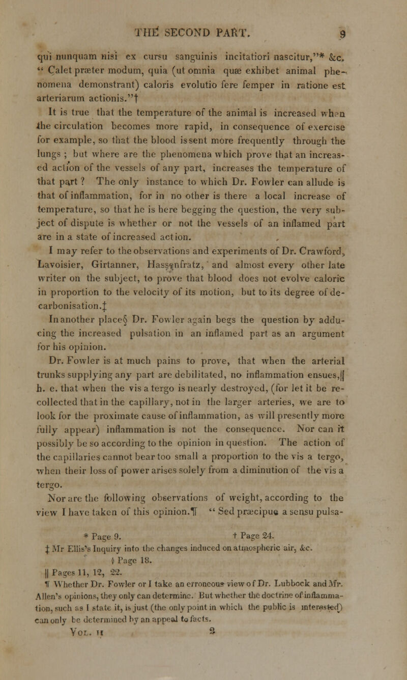 qui nunquam nisi ex cursu sanguinis incitatiori nascitur,* &c.  Calet prater modurn, quia (ut omnia quae exhibet animal phe- nomena demonstrant) caloris evolutio fere femper in ratione est arteriarum actionis.t It is true that the temperature of the animal is increased when ■the circulation becomes more rapid, in consequence of exercise for example, so that the blood is sent more frequently through the lungs ; but where are the phenomena which prove that an increas- ed action of the vessels of any part, increases the temperature of that part ? The only instance to which Dr. Fowler can allude is that of inflammation, for in no other is there a local increase of temperature, so that he is here begging the question, the very sub- ject of dispute is whether or not the vessels of an inflamed part are in a state of increased action. I may refer to the observations and experiments of Dr. Crawford;, Lavoisier, Girtanner, Hasssnfratz, and almost every other late writer on the subject, to prove that blood does not evolve caloric in proportion to the velocity of its motion, but to its degree of de- carbonisation.J In another place§ Dr. Fowler again begs the question by addu- cing the increased pulsation in an inflamed part as an argument for his opinion. Dr. Fowler is at much pains to prove, that when the arterial trunks supplying any part are debilitated, no inflammation ensues,j| h. e. that when the vis a tergo is nearly destroyed, (for let it be re- collected that in the capillary, not in the larger arteries, we are to look for the proximate cause of inflammation, as will presently more fully appear) inflammation is not the consequence. Nor can it possibly be so according to the opinion in question. The action of the capillaries cannot bear too small a proportion to the vis a tergo, when their loss of power arises solely from a diminution of the vis a tergo. Nor are the following observations of weight, according to the view I have taken of this opinion.IT  Sed pracipue a sensu pulsa- * Page 9. t Page 24. \ Mr Ellis1? Inquiry into the changes induced on atmospheric air, &c. } Tagc 18. || Pages 11, 12, 22. II Whether Dr. Fowler or I take an erroneous-view of Dr. Lubbock and Mr- Allen's opinions, they only can determine. But whether the doctrine of inflamma- tion, such as I state it, is just (the only point in which the public is interested} can only be determined by an appeal to facts. Yor. H 3