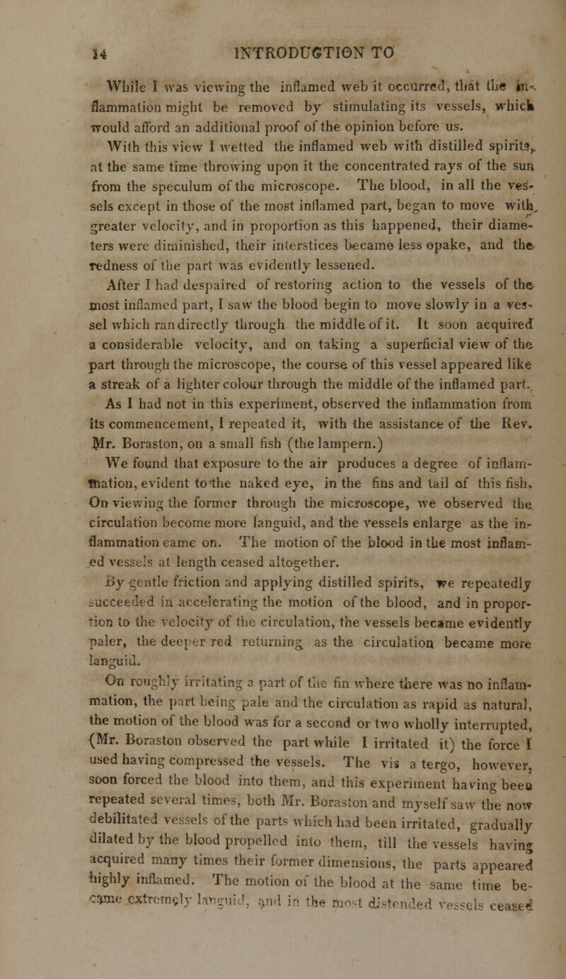 While I was viewing the inflamed web it occurred, that the in- flammation might be removed by stimulating its vessels, whick would afford an additional proof of the opinion before us. With this view I wetted the inflamed web with distilled spirits,. at the same time throwing upon it the concentrated rays of the sun from the speculum of the microscope. The blood, in all the ves- sels except in those of the most inflamed part, began to move with, greater velocity, and in proportion as this happened, their diame- ters were diminished, their interstices became less opake, and the. Tedness of the part was evidently lessened. After I had despaired of restoring action to the vessels of the most inflamed part, I saw the blood begin to move slowly in a ves- sel which ran directly through the middle of it. It soon acquired a considerable velocity, and on taking a superficial view of the part through the microscope, the course of this vessel appeared like a streak of a lighter colour through the middle of the inflamed part. As I had not in this experiment, observed the inflammation from its commencement, I repeated it, with the assistance of the Ilev. Mr. Boraston, on a small fish (the lampern.) We found that exposure to the air produces a degree of inflam- mation, evident to'the naked eye, in the fins and tail of this fish. On viewing the former through the microscope, we observed the. circulation become more languid, and the vessels enlarge as the in- flammation came on. The motion of the blood in the most inflam- ed vessels at length ceased altogether. By gentle friction and applying distilled spirits, we repeatedly succeeded in accelerating the motion of the blood, and in propor- tion to the velocity of the circulation, the vessels became evidently paler, the deeper red returning as the circulation became more languid. On roughly irritating a part of the fin where there was no inflam- mation, the part being pale and the circulation as rapid as natural, the motion of the blood was for a second or two wholly interrupted, {Mr. Boraston observed the part while I irritated it) the force I used having compressed the vessels. The vis a tergo, however, soon forced the blood into them, and this experiment having been repeated several time?, both Mr. Boraston and myself saw the now debilitated vessels of the parts which had been irritated, gradually dilated by the blood propelled into them, till the vessels having acquired many times their former dimensions, the parts appeared highly inflamed. The motion of the blood at the same time be- came extremely languid, and in the ibost distended vessels cease*