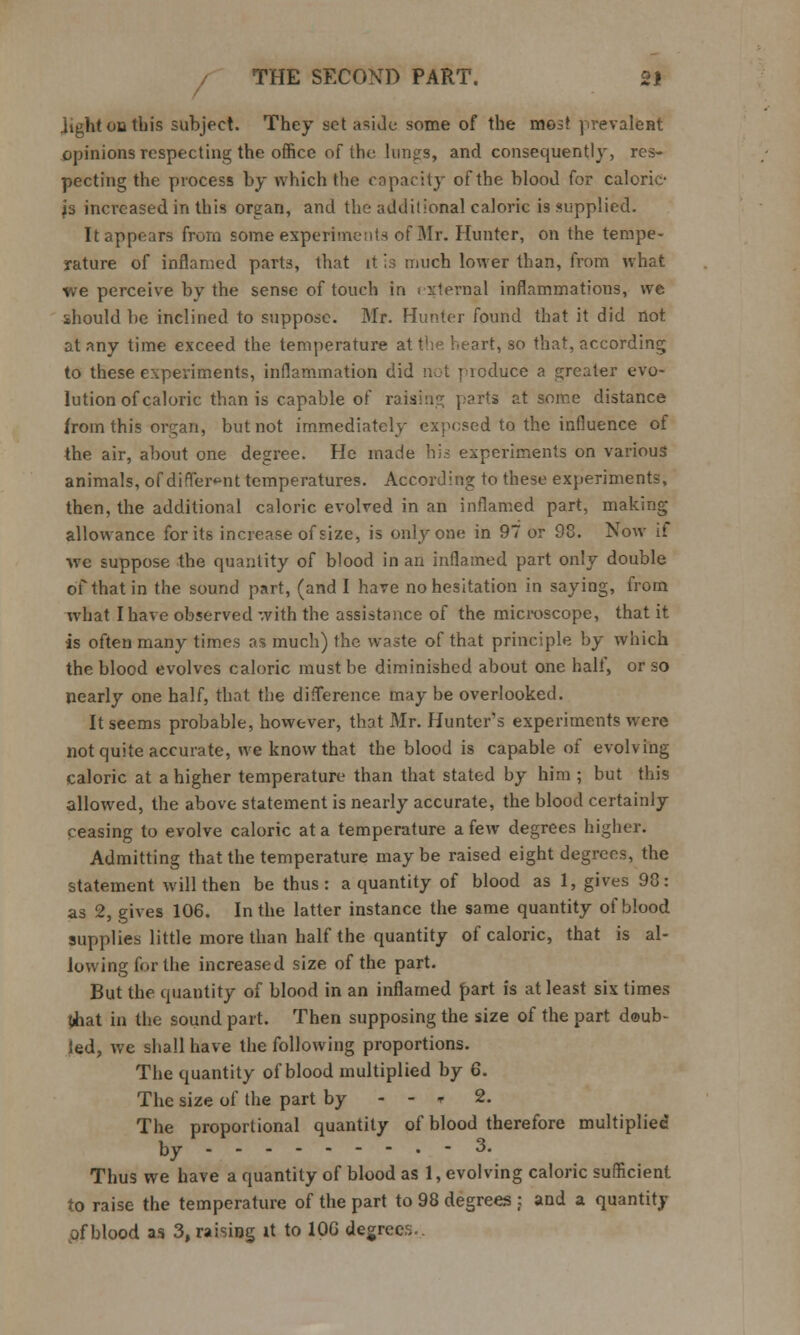 lighten this subject. They set aside some of the most prevalent opinions respecting the office of the lungs, and consequently, res- pecting the process by which the capacity of the blood for caloric- js increased in this organ, and the additional caloric is supplied. It appears from some experiments of Mr. Hunter, on the tempe- rature of inflamed parts, that it is much lower than, from what we perceive by the sense of touch in external inflammations, we should be inclined to suppose. Mr. Hunter found that it did not at any time exceed the temperature at the heart, so that, according to these experiments, inflammation did not j leduce a greater evo- lution of caloric than is capable of raising parts at some distance from this organ, but not immediately expensed to the influence of the air, about one degree. He made his experiments on various animals, of different temperatures. According to these experiments, then, the additional caloric evolved in an inflamed part, making allowance for its increase of size, is only one in 97 or 93. Now it we suppose the quantity of blood in an inflamed part only double of that in the sound part, (and I have no hesitation in saying, from what I have observed with the assistance of the microscope, that it is often many times as much) the waste of that principle by which the blood evolves caloric must be diminished about one half, or so nearly one half, that the difference maybe overlooked. It seems probable, however, that Mr. Hunter's experiments were not quite accurate, we know that the blood is capable of evolving caloric at a higher temperature than that stated by him ; but this allowed, the above statement is nearly accurate, the blood certainly ceasing to evolve caloric at a temperature a few degrees higher. Admitting that the temperature may be raised eight degrees, the statement will then be thus: a quantity of blood as 1, gives 98: as 2, gives 106. In the latter instance the same quantity of blood supplies little more than half the quantity of caloric, that is al- lowing for the increased size of the part. But the quantity of blood in an inflamed part is at least six times tihat in the sound part. Then supposing the size of the part doub- led, we shall have the following proportions. The quantity of blood multiplied by 6. The size of the part by - - * 2. The proportional quantity of blood therefore multiplied by - 3. Thus we have a quantity of blood as 1, evolving caloric sufficient to raise the temperature of the part to 98 degrees : and a quantity of blood as 3, raising it to 100 degrees..