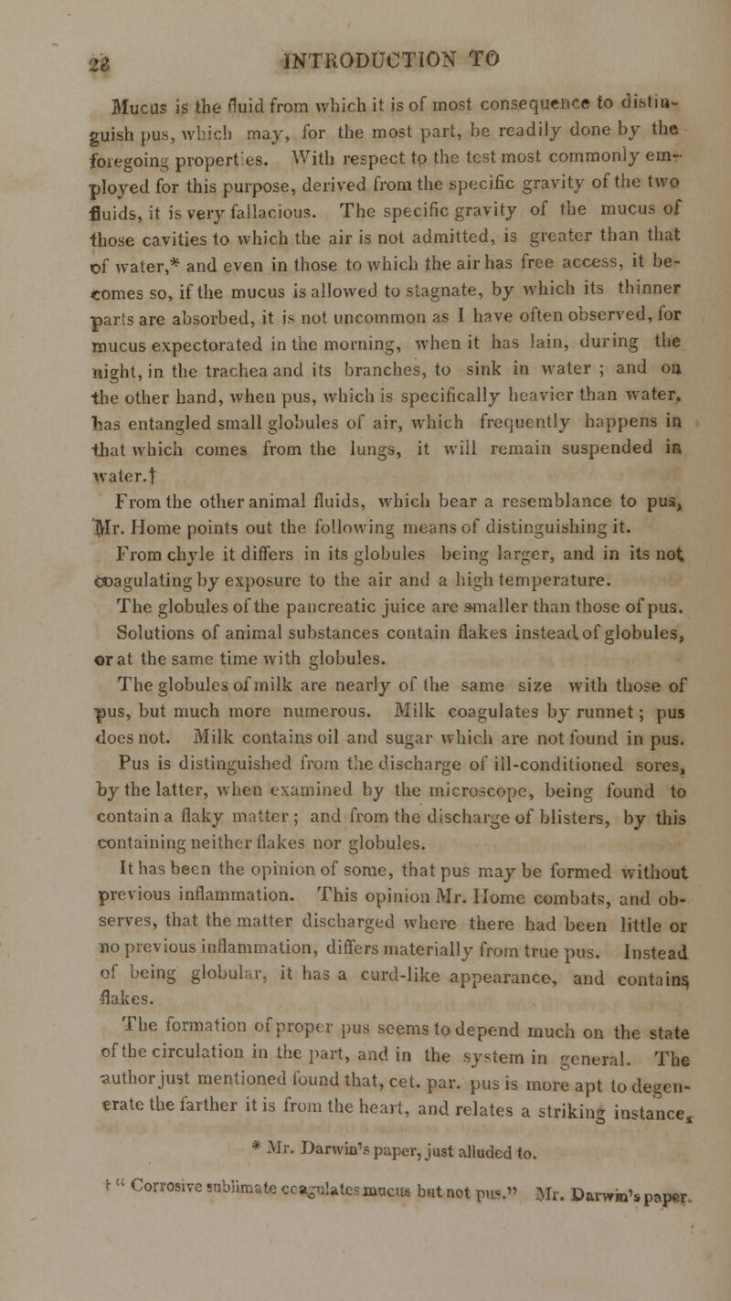 Mucus is the fluid from which it is of most consequence to distin- guish pus, which may, for the most part, be readily done by the foregoing propert:es. With respect to the test most commonly em- ployed for this purpose, derived from the specific gravity of the two fluids, it is very fallacious. The specific gravity of the mucus of ■those cavities to which the air is not admitted, is greater than that of water,* and even in those to which the air has free access, it be- comes so, if the mucus is allowed to stagnate, by which its thinner parts are absorbed, it is not uncommon as I have often observed, for mucus expectorated in the morning, when it has lain, during the night, in the trachea and its branches, to sink in water; and on the other hand, when pus, which is specifically heavier than water, has entangled small globules of air, which frequently happens in that which comes from the lungs, it will remain suspended iR water, t From the other animal fluids, which bear a resemblance to pus, Mr. Home points out the following means of distinguishing it. From chyle it differs in its globules being larger, and in its not coagulating by exposure to the air and a high temperature. The globules of the pancreatic juice are smaller than those of pus. Solutions of animal substances contain flakes instead of globules, or at the same time with globules. The globules of milk are nearly of the same size with those of pus, but much more numerous. Milk coagulates by runnet; pus does not. Milk contains oil and sugar which are not found in pus. Pus is distinguished from the discharge of ill-conditioned sores, by the latter, when examined by the microscope, being found to contain a flaky matter; and from the discharge of blisters, by this containing neither flakes nor globules. It has been the opinion of some, that pus maybe formed without previous inflammation. This opinion Mr. Home combats, and ob- serves, that the matter discharged where there had been little or no previous inflammation, differs materially from true pus. Instead of being globular, it has a curd-like appearance, and contains, ■flakes. The formation of proper pus seems to depend much on the state of the circulation in the part, and in the system in general. The author just mentioned found that, cet. par. pus is more apt to degen- erate the farther it is from the heart, and relates a striking instance, * Mr. Darwin's paper, just alluded to. \ « Corrosive sublimate coagulates mucus but not pu«.» Mr. Darwin's paper.