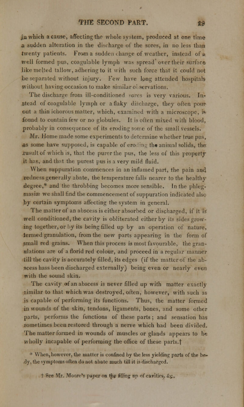 jin which a cause, affecting the whole system, produced at one time- a sudden alteration in the discharge of the sores, in no less than twenty patients. From a sudden change of weather, instead of a well formed pus, coagulable lymph was spread over their surface. like melted tallow, adhering to it with such force that it could not be separated without injury. Few have long attended hospitals without having occasion to make similar oi servations. The discharge from ill-conditioned sores is very various. In- stead of coagulable lymph or a flaky discharge, they often pour out a thin ichorous matter, which, examined with a microscope, iff found to contain few or no globules. It is often mixed with blood, probably in consequence of its eroding some of the small vessels. Mr. Home made some experiments to determine whether true pus, as some have supposed, is capable of eroding the animal solids, the xusult of which is, that the purer the pus, the less of this property it has, andth;>t the purest pus is a very mild fluid. When suppuration commences in an inflamed part, the pain and yedness generally abate, the temperature falls nearer to the healthy degree,* and the throbbing becomes more sensible. In the phleg- masia; we shall find the commencement of suppuration indicated also by certain symptoms affecting the system in general. The matter of an abscess is either absorbed or discharged, if it is' well conditioned, the cavity is obliterated either by its sides grow- ing together, or by its being filled up by an operation of nature, termed granulation, from the new parts appearing in the form of small red grains. When this process is most favourable, the gran- Hlations are of a florid red colour, and proceed in a regular manner till the cavity is accurately filled, its edges (if the matter of the ab- scess hass been discharged externally) being even or nearly even with the sound skin. The cavity of an abscess is never filled up with matter exactly similar to that which was destroyed, often, however, with such at is capable of performing its functions. Thus, the matter formed in wounds of the skin, tendons, ligaments, bones, and some other parts, performs the functions of these parts ; and sensation has sometimes been restored through a nerve which had been divided. The matter formed in wounds of muscles or glands appears to be wholly incapable of performing the office of these parts.| * When, however, the matter is confined by the less yielding parts of the bo» dy, the symptoms often do not abate much till it is discharged. 1 Pee Mr. Moore's paper on the filling tip of cavities. &p,