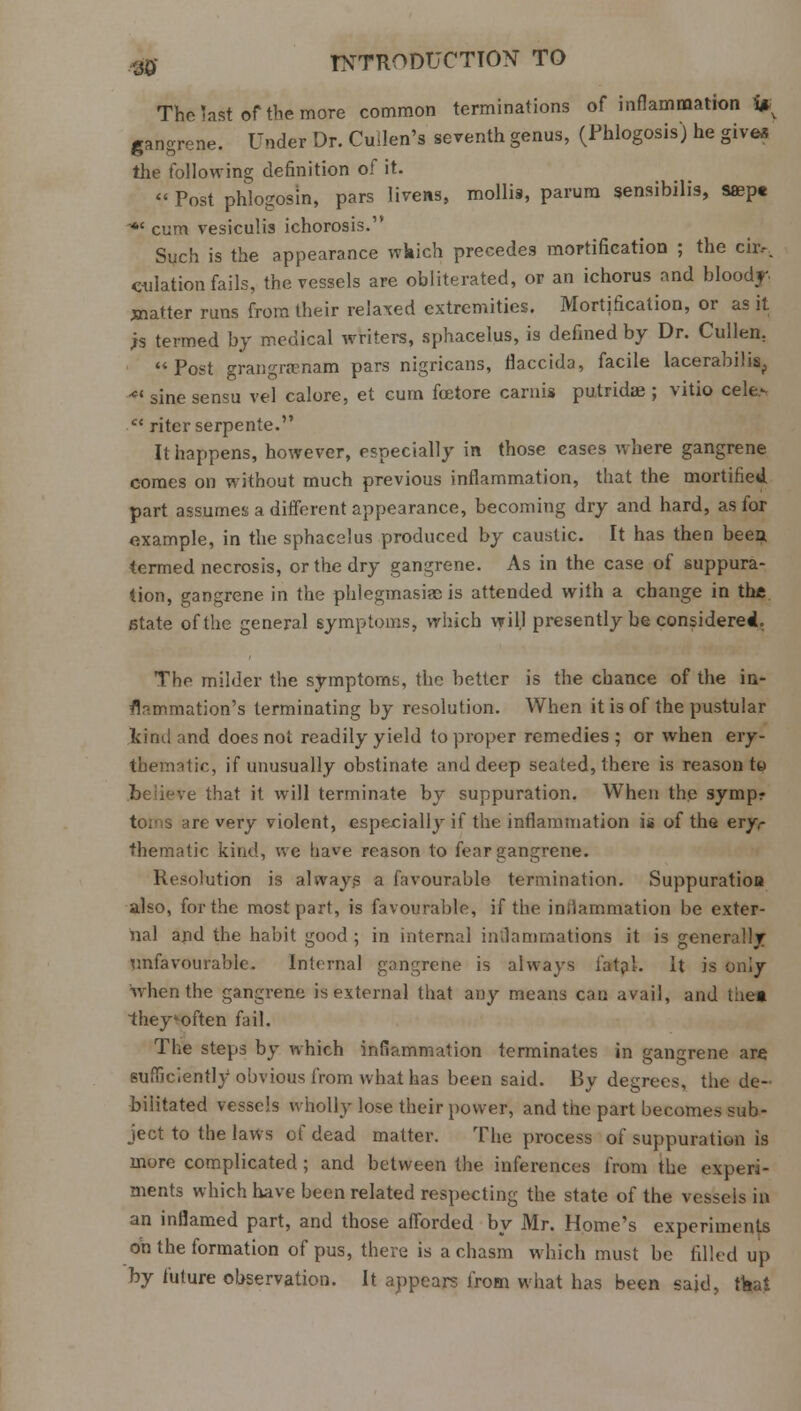 The last of the more common terminations of inflammation i* gangrene. Under Dr. Cullen's seventh genus, (Phlogosis) he give* the following definition of it.  Post phlogosm, pars livens, mollis, parum sensibilis, ssept • cum vesiculis ichorosis. Such is the appearance wkich precedes mortification ; the cir,. dilation fails, the vessels are obliterated, or an ichorus and bloody, jtnatter runs from their relaxed extremities. Mortification, or as it ;s termed by medical writers, sphacelus, is defined by Dr. Cullen. Post grangranam pars nigricans, fiaccida, facile lacerabilis, ■-*' sine sensu vel calore, et cum fixtore carnis putrida?; vitio cele>  ritcr serpente. It happens, however, especially in those cases where gangrene comes on without much previous inflammation, that the mortified part assumes a different appearance, becoming dry and hard, as for example, in the sphacslus produced by caustic. It has then been, termed necrosis, or the dry gangrene. As in the case of suppura- tion, gangrene in the phlegmasia is attended with a change in the state of the general symptoms, which will presently be considered. The milder the symptoms, the better is the chance of the in- flammation's terminating by resolution. When it is of the pustular kind and does not readily yield to proper remedies ; or when ery- thematic, if unusually obstinate and deep seated, there is reason to jbeKeve that it will terminate by suppuration. When the symp- are very violent, especially if the inflammation is of the ery> thematic kind, we have reason to fear gangrene. Resolution is always a favourable termination. Suppuration also, for the most part, is favourable, if the inflammation be exter- nal and the habit good ; in internal inflammations it is generally Unfavourable. Internal gangrene is always fatal. It is only when the gangrene is external that any means can avail, and the* 1hey often fail. The steps by which inflammation terminates in gangrene are sufficiently obvious from what has been said. By degrees, the de- bilitated vessels wholly lose their power, and the part becomes sub- ject to the laws of dead matter. The process of suppuration is more complicated; and between the inferences from the experi- ments which have been related respecting the state of the vesscis in an inflamed part, and those afforded by Mr. Home's experiments on the formation of pus, there is a chasm which must be filled up by future observation. It appears from what has been said, tkai