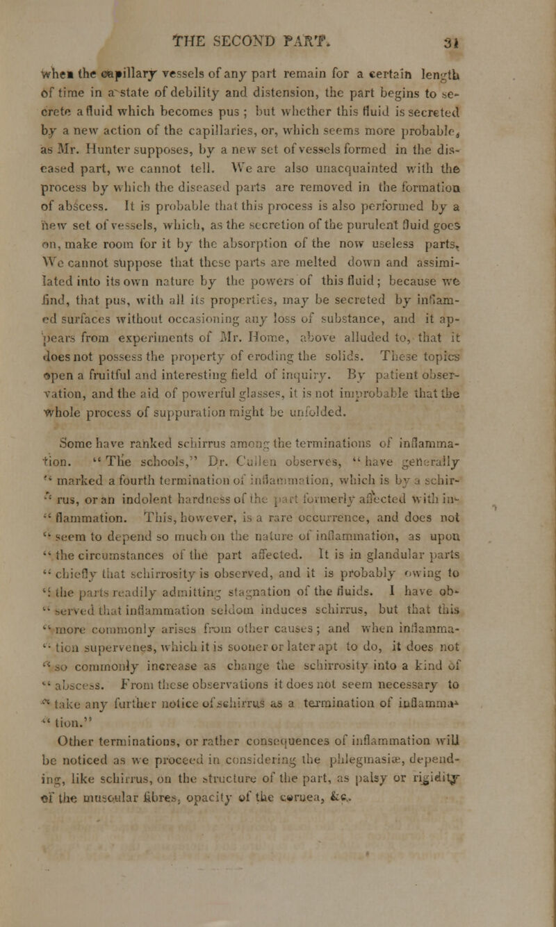 whe« the capillary vessels of any part remain for a certain length of time in a^state of debility and distension, the part begins to se- crete a fluid which becomes pus ; but whether this fluid is secreted by a new action of the capillaries, or, which seems more probable^ as Mr. Hunter supposes, by a new set of vessels formed in the dis- eased part, we cannot tell. We are also unacquainted with the process by which the diseased parts are removed in the formation. of abscess. It is probable that this process is also performed by a new set of ve-sels, which, as the secretion of the purulent fluid goes on, make room for it by the absorption of the now useless parts. We cannot suppose that these parts are melted down and assimi- lated into its own nature by the powers of this fluid; because we find, that pus, with all its properties, may be secreted by inflam- ed surfaces without occasioning any loss of substance, and it ap- pears from experiments of Mr. Home, above alluded to, that it does not possess the property of eroding the solids. These topics Qpen a fruitful and interesting field of inquiry. By patient obser- vation, and the aid of powerful glasses, it is not improbable that the whole process of suppuration might be unfolded. Some have ranked schirrus among the terminations of inflamma- tion.  The schools, Dr. Cullen observes,  have generally '• marked a fourth termination ol inflammation, which is by a schir- •' rus, or an indolent hardness of the pari formerly affected with in- ;'flammation. This, however, is a rare occurrence, and does not  seem to depend so much on the nature of inflammation, as upon  the circumstances of the part affected. It is in glandular parts chiefly that schirrosity is observed, and it is probably owing to 'i the parts readily admitting stagnation of the fluids. I have ob-  served that inflammation seldom induces schirrus, but that this ■ more commonly arises from other causes ; and when inflamma- '• ticn supervenes, which it is sooner or later apt to do, it does not ■ commonly increase as change the schirrosity into a kind of '• abscess. From these observations it does not seem necessary to ■* take any further notice ofsehirrns as a termination of i&flamma* *% lion. Other terminations, or rather consequences of inflammation wiU be noticed as we proceed in considering the phlegmasia:, depend- ing, like schirrus, on the structure of the part, as palsy or rigidilj- of the muscular fibres, opacity of the cwruea, &c.