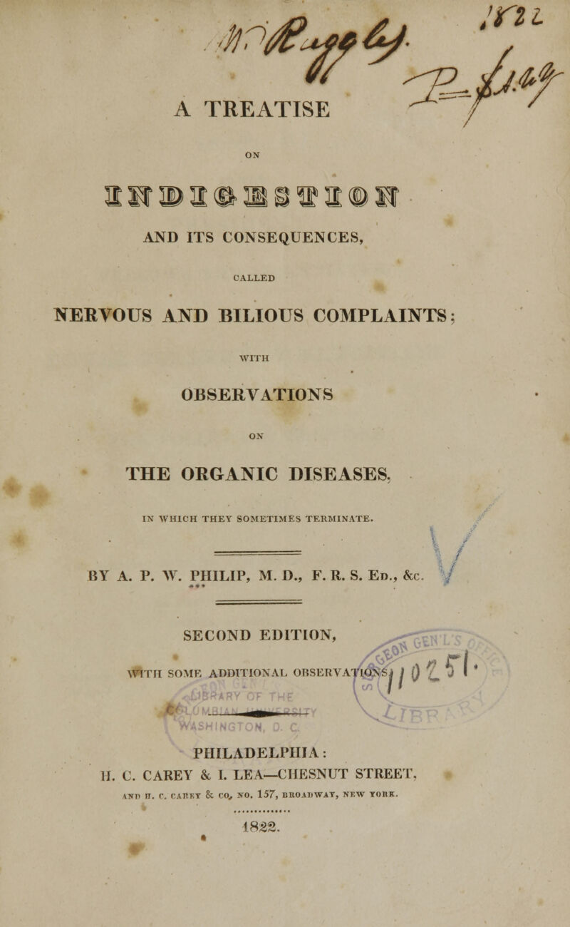 EATISE / 7 A TREATISE AND ITS CONSEQUENCES, CALLED NERVOUS AND BILIOUS COMPLAINTS OBSERVATIONS ' * THE ORGANIC DISEASES. IN WHICH THEY SOMETIMES TERMINATE. BY A. P. AY. PHILIP, M. D„ F. R. S. Ed., &c. SECOND EDITION, WITH SOME ADDITION AT, ORSERVAW^&J J f) £_ J I PHILADELPHIA . If. C. CAREY & I. LEA—CHESNUT STREET, ANT> H. C. CABBY & CO, NO. 157, BHOAUWAT, NKW IOBK. 182S. •