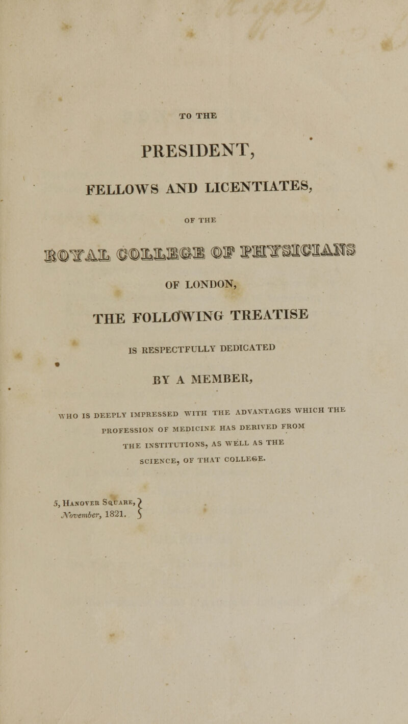 TO THE PRESIDENT, FELLOWS AND LICENTIATES, OF LONDON, THE FOLLOWING TREATISE IS RESPECTFULLY DEDICATED BY A MEMBER, WHO IS DEEPLY IMPRESSED WITH THE ADVANTAGES WHICH THE PROFESSION OF MEDICINE HAS DERIVED FROM THE INSTITUTIONS, AS WELL AS THE SCIENCE, OF THAT COLLEGE. S, Hanover Sq.care, . Yovember, 1821.