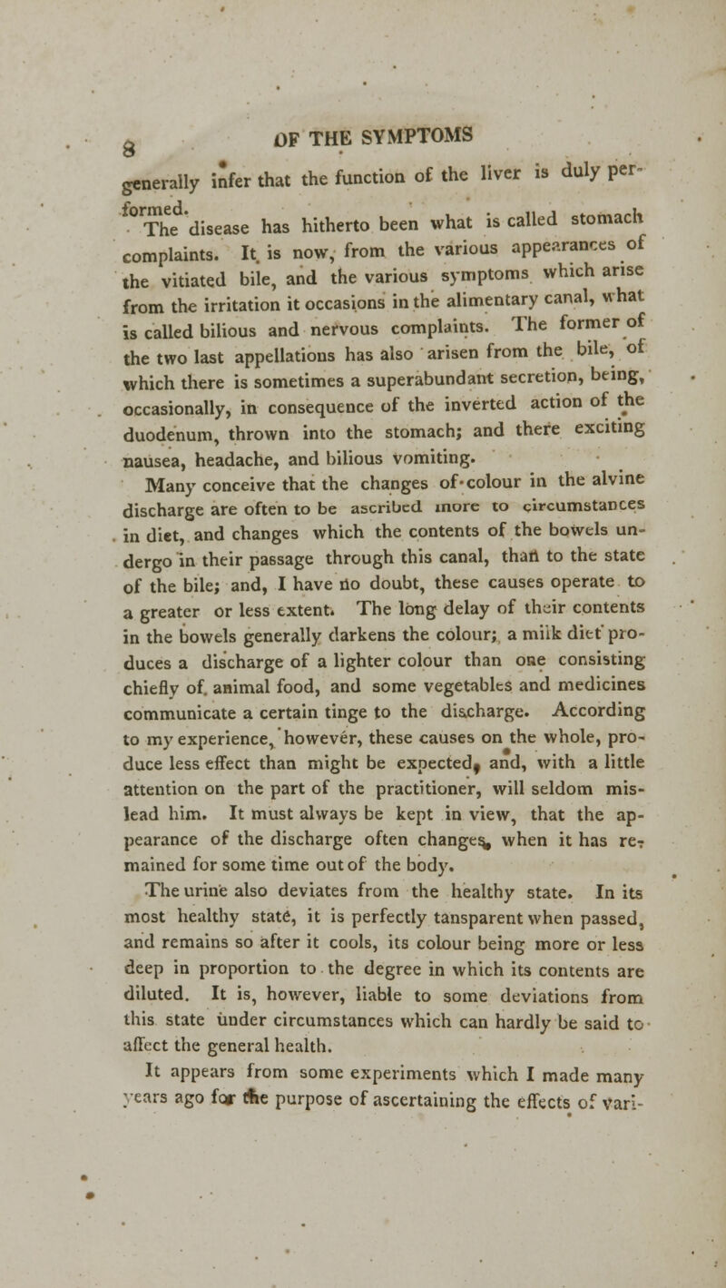 generally infer that the function of the liver is duly per- f0rThed'disease has hitherto been what is called stomach complaints. It. is now, from the various appearances of the vitiated bile, and the various symptoms which arise from the irritation it occasions in the alimentary canal, what is called bilious and nervous complaints. The former of the two last appellations has also arisen from the bile, of which there is sometimes a superabundant secretion, being, occasionally, in consequence of the inverted action of the duodenum, thrown into the stomach; and there exciting nausea, headache, and bilious vomiting. Many conceive that the changes of-colour in the alvine discharge are often to be ascribed more to circumstances in diet, and changes which the contents of the bowels un- dergo in their passage through this canal, than to the state of the bile; and, I have no doubt, these causes operate to a greater or less extent. The long delay of th^ir contents in the bowels generally darkens the colour; a miik diet pro- duces a discharge of a lighter colour than one consisting chiefly of. animal food, and some vegetables and medicines communicate a certain tinge to the discharge. According to my experience, however, these causes on the whole, pro- duce less effect than might be expected^ and, with a little attention on the part of the practitioner, will seldom mis- lead him. It must always be kept in view, that the ap- pearance of the discharge often changes* when it has rer mained for some time out of the body. The urine also deviates from the healthy state. In its most healthy state, it is perfectly tansparent when passed, and remains so after it cools, its colour being more or less deep in proportion to the degree in which its contents are diluted. It is, however, liable to some deviations from this state under circumstances which can hardly be said to affect the general health. It appears from some experiments which I made many- years ago for (fie purpose of ascertaining the effects of van-