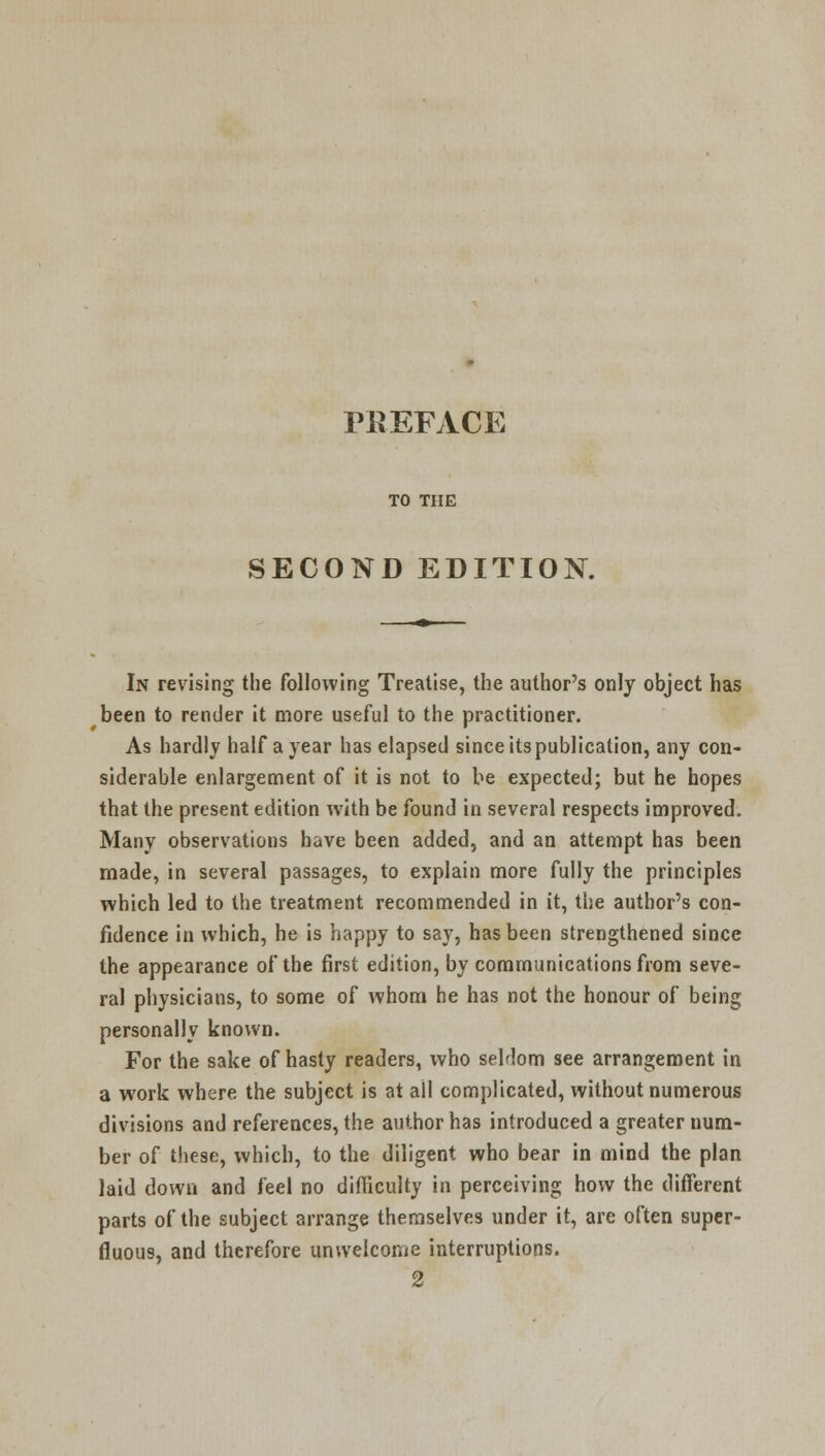 TO THE SECOND EDITION. In revising the following Treatise, the author's only object has been to render it more useful to the practitioner. As hardly half a year has elapsed since its publication, any con- siderable enlargement of it is not to be expected; but he hopes that the present edition with be found in several respects improved. Many observations have been added, and an attempt has been made, in several passages, to explain more fully the principles which led to the treatment recommended in it, the author's con- fidence in which, he is happy to say, has been strengthened since the appearance of the first edition, by communications from seve- ral physicians, to some of whom he has not the honour of being personally known. For the sake of hasty readers, who seldom see arrangement in a work where the subject is at all complicated, without numerous divisions and references, the author has introduced a greater num- ber of these, which, to the diligent who bear in mind the plan laid down and feel no difficulty in perceiving how the different parts of the subject arrange themselves under it, are often super- fluous, and therefore unwelcome interruptions. 2