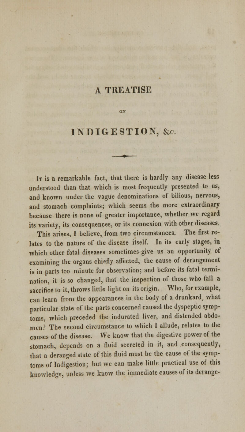 A TREATISE INDIGESTION. &c. It is a remarkable fact, that there is hardly any disease less understood than that which is most frequently presented to us, and known under the vague denominations of bilious, nervous, and stomach complaints; which seems the more extraordinary because there is none of greater importance, whether we regard its variety, its consequences, or its connexion with other diseases. This arises, I believe, from two circumstances. The first re- lates to the nature of the disease itself. In its early stages, in which other fatal diseases sometimes give us an opportunity of examining the organs chiefly affected, the cause of derangement is in parts too minute for observation; and before its fatal termi- nation, it is so changed, that the inspection of those who fall a sacrifice to it, throws little light on its origin. Who, for example, can learn from the appearances in the body of a drunkard, what particular state of the parts concerned caused the dyspeptic symp- toms, which preceded the indurated liver, and distended abdo- men? The second circumstance to which I allude, relates to the causes of the disease. We know that the digestive power of the stomach, depends on a fluid secreted in it, and consequently, that a deranged state of this fluid must be the cause of the symp- toms of Indigestion; but we can make little practical use of this knowledge, unless we know the immediate causes of its derange-
