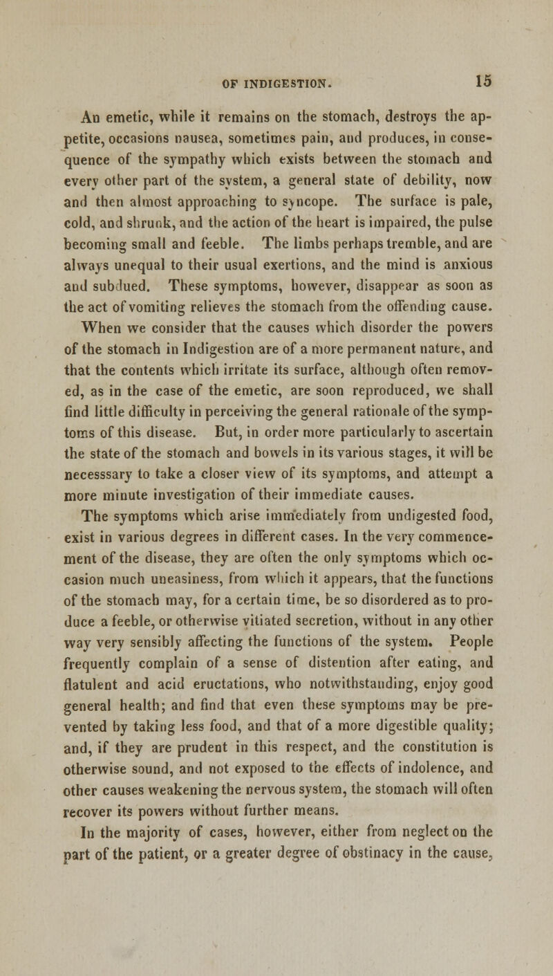 An emetic, while it remains on the stomach, destroys the ap- petite, occasions nausea, sometimes pain, and produces, in conse- quence of the sympathy which exists between the stomach and every other part of the system, a general state of debility, now and then almost approaching to syncope. The surface is pale, cold, and shrunk, and the action of the heart is impaired, the pulse becoming small and feeble. The limbs perhaps tremble, and are always unequal to their usual exertions, and the mind is anxious and subdued. These symptoms, however, disappear as soon as the act of vomiting relieves the stomach from the offending cause. When we consider that the causes which disorder the powers of the stomach in Indigestion are of a more permanent nature, and that the contents which irritate its surface, although often remov- ed, as in the case of the emetic, are soon reproduced, we shall find little difficulty in perceiving the general rationale of the symp- toms of this disease. But, in order more particularly to ascertain the state of the stomach and bowels in its various stages, it will be necesssary to take a closer view of its symptoms, and attempt a more minute investigation of their immediate causes. The symptoms which arise immediately from undigested food, exist in various degrees in different cases. In the very commence- ment of the disease, they are often the only symptoms which oc- casion much uneasiness, from which it appears, that the functions of the stomach may, for a certain time, be so disordered as to pro- duce a feeble, or otherwise vitiated secretion, without in any other way very sensibly affecting the functions of the system. People frequently complain of a sense of distention after eating, and flatulent and acid eructations, who notwithstanding, enjoy good general health; and find that even these symptoms may be pre- vented by taking less food, and that of a more digestible quality; and, if they are prudent in this respect, and the constitution is otherwise sound, and not exposed to the effects of indolence, and other causes weakening the nervous system, the stomach will often recover its powers without further means. In the majority of cases, however, either from neglect on the part of the patient, or a greater degree of obstinacy in the cause,