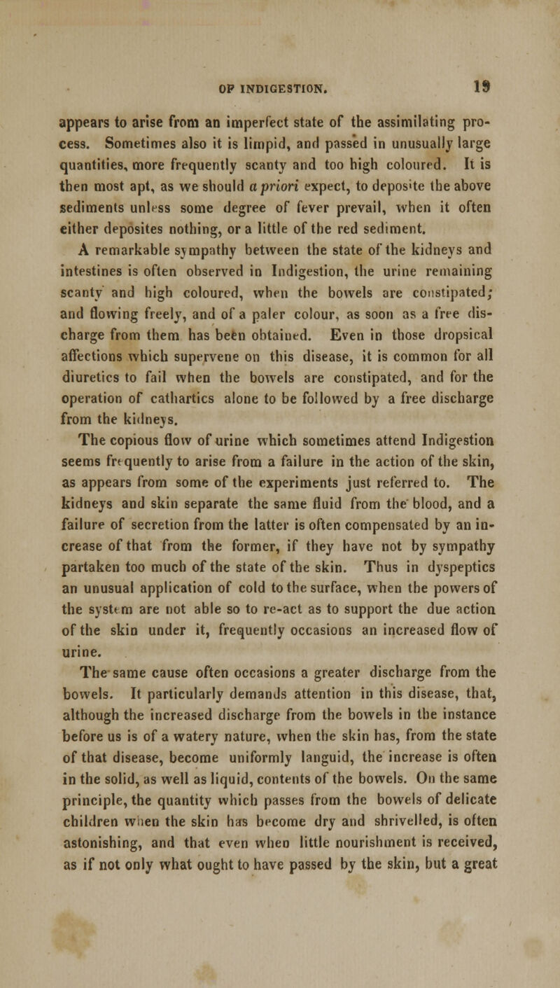 appears to arise from an imperfect state of the assimilating pro- cess. Sometimes also it is limpid, and passed in unusually large quantities, more frequently scanty and too high coloured. It is then most apt, as we should a priori expect, to depos»te the above sediments unless some degree of fever prevail, when it often either deposites nothing, or a little of the red sediment. A remarkable sympathy between the state of the kidneys and intestines is often observed in Indigestion, the urine remaining scanty and high coloured, when the bowels are constipated; and flowing freely, and of a paler colour, as soon as a free dis- charge from them has been obtained. Even in those dropsical affections which supervene on this disease, it is common for all diuretics to fail when the bowels are constipated, and for the operation of cathartics alone to be followed by a free discharge from the kidneys. The copious flow of urine which sometimes attend Indigestion seems frequently to arise from a failure in the action of the skin, as appears from some of the experiments just referred to. The kidneys and skin separate the same fluid from the blood, and a failure of secretion from the latter is often compensated by an in- crease of that from the former, if they have not by sympathy partaken too much of the state of the skin. Thus in dyspeptics an unusual application of cold to the surface, when the powers of the systt m are not able so to re-act as to support the due action of the skin under it, frequently occasions an increased flow of urine. The same cause often occasions a greater discharge from the bowels. It particularly demanJs attention in this disease, that, although the increased discharge from the bowels in the instance before us is of a watery nature, when the skin has, from the state of that disease, become uniformly languid, the increase is often in the solid, as well as liquid, contents of the bowels. On the same principle, the quantity which passes from the bowels of delicate children wiien the skin has become dry and shrivelled, is often astonishing, and that even wheo little nourishment is received, as if not only what ought to have passed by the skin, but a great