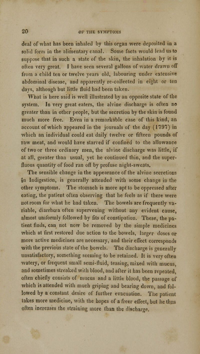 deal of what has been inhaled by this organ were deposited in a solid form in the alimentary canal. Some facts would lead us to suppose that in such a state of the skin, the inhalation by it is often very great. I have seen several gallons of water drawn off from a child ten or twelve years old, labouring under extensive abdominal disease, and apparently re-collected in eight or ten days, although but little fluid had been taken. What is here said is well illustrated by an opposite state of the system. In very great eaters, the alvine discharge is often no greater than in other people, but the secretion by the skin is found much more free. Even in a remarkable case of this kind, an account of which appeared in the journals of the day (1797) in which an individual could eat daily twelve or fifteen pounds of raw meat, and would have starved if confined to the allowance of two or three ordinary men, the alvine discharge was little, if at all, greater than usual, yet he continued thin, and the super- fluous quantity of food ran off by profuse night-sweats. The sensible change in the appearance of the alvine secretions in Indigestion, is generally attended with some change in the other symptoms. The stomach is more apt to be oppressed after eating, the patient often observing that he feels as if there were not room for what he had taken. The bowels are frequently va- riable, diarrhoea often supervening without any evident cause, almost uniformly followed by fits of constipation. These, the pa- tient finds, can not now be removed by the simple medicines which at first restored due action to the bowels, larger doses or more active medicines are necessary, and their effect corresponds with the previous state of the bowels. The discharge is generally unsatisfactory, something seeming to be retained. It is very often watery, or frequent small semi-fluid, teasing, mixed with mucus, and sometimes streaked with blood, and after it has been repeated, often chiefly consists of mucus and a little blood, the passage of which is attended with much griping and bearing down, and fol- lowed by a constant desire of further evacuation. The patient takes more medicine, with the hopes of a freer etrect, but he thus often increases the straining more than the discharge.