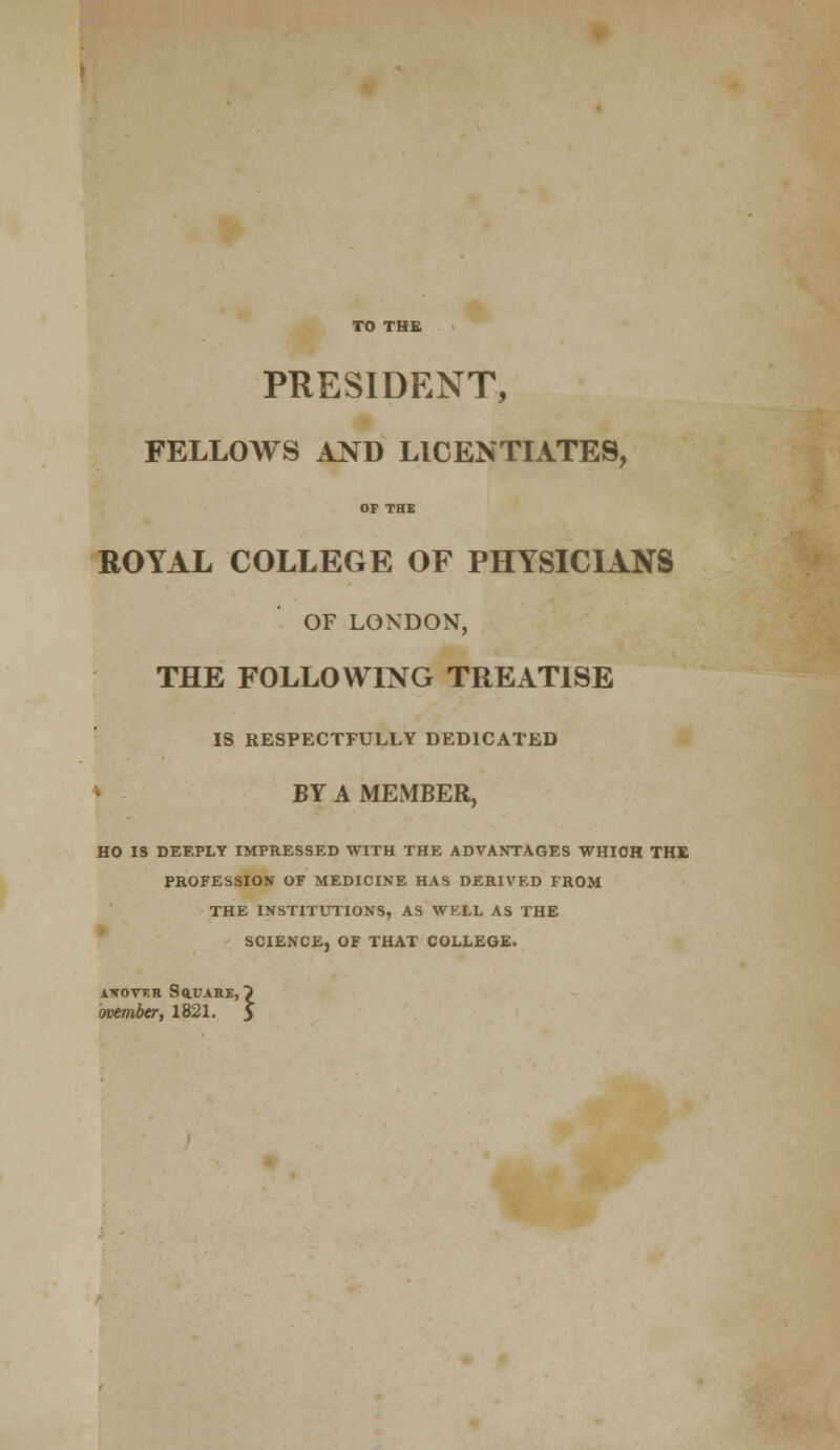 TO THE PRESIDENT, FELLOWS AND LICENTIATES, OF THE ROYAL COLLEGE OF PHYSICIANS OF LONDON, THE FOLLOWING TREATISE IS RESPECTFULLY DEDICATED BY A MEMBER, HO IS DEEPLY IMPRESSED WITH THE ADVANTAGES WHICH THE PROFESSION OF MEDICINE HAS DERIVED FROM THE INSTITUTIONS, AS WELL AS THE SCIENCE, OF THAT COLLEGE. AWOVV.R SdUAHE, ovember, 1821.