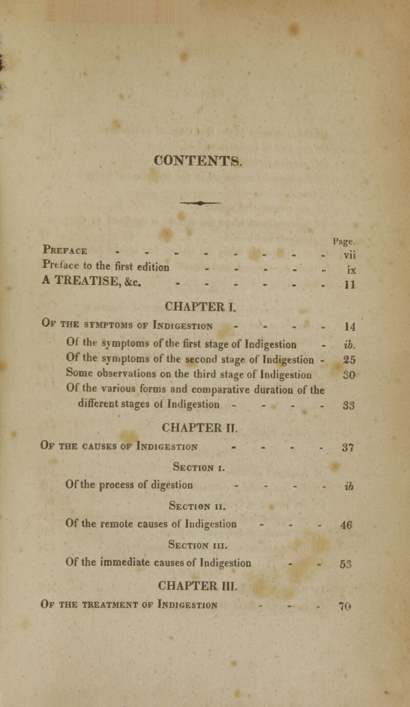 CONTENTS. Preface v;j Preface to the first edition - - - - •• ix A TREATISE, &c. U CHAPTER I. Of the symptoms of Indigestion 14 Of the svmptoms of the first stage of Indigestion - ib. Of the symptoms of the second stage of Indigestion - 25 Some observations on the third stage of Indigestion SO Of the various forms and comparative duration of the different stages oi Indigestion 33 CHAPTER II. Of the causes of Indigestion 37 Section i. Of the process of digestion - - - - ib Section ii. Of the remote causes of Indigestion - - - 46 Section hi. Of the immediate causes of Indigestion - - 53 CHAPTER III. Of the treatment of Indigestion - - - 70