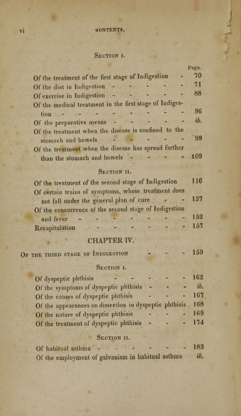 Section r. Pape. Of the treatment of the first stage of Indigestion - 70 Of the diet in Indigestion ** Of exercise in Indigestion 88 Of the medical treatment in the first stage of Indiges- tion 96 Of the preparative means l&« Of the treatment when the disease is confined to the stomach and bowels 99 Of the treatment when the disease has spread farther than the stomach and bowels - 109 Section ii. Of the treatment of the second stage of Indigestion 116 Of certain trains of symptoms, whose treatment does not fall under the general plan of cure - - 137 Of the concurrence of the second stage of Indigestion and fever -152 Recapitulation - - - - - -157 CHAPTER IV. Of the third stage of Indigestion - - - 159 Section i. Of dyspeptic phthisis 162 Of the symptoms of dyspeptic phthisis - - ib. Of the causes of dyspeptic phthisis - - - 167 Of the appearances on dissection in dyspeptic phthisis 168 Of the nature of dyspeptic phthisis - - - 169 Of the treatment &f dyspeptic phthisis - - - 174 Section ii. Of habitual asthma - - 183 Of the employment of galvanism in habitual asthma ib.