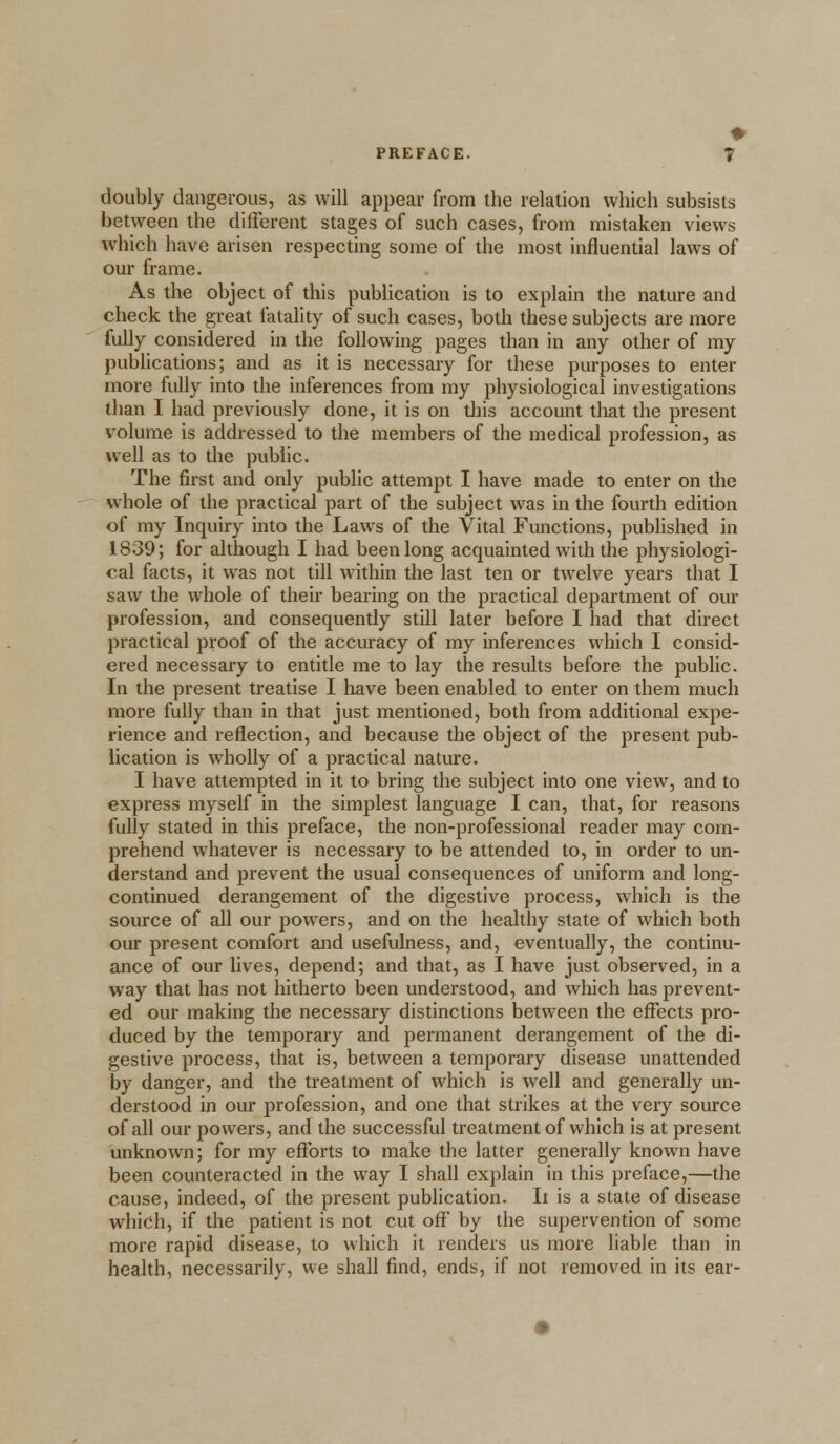 doubly dangerous, as will appear from the relation which subsists between the different stages of such cases, from mistaken views which have arisen respecting some of the most influential laws of our frame. As the object of this publication is to explain the nature and check the great fatality of such cases, both these subjects are more fully considered in the following pages than in any other of my publications; and as it is necessary for these purposes to enter more fully into the inferences from my physiological investigations than I had previously done, it is on this account that the present volume is addressed to the members of the medical profession, as well as to the public. The first and only public attempt I have made to enter on the whole of the practical part of the subject was in the fourth edition of my Inquiry into the Laws of the Vital Functions, published in 1839; for although I had been long acquainted with the physiologi- cal facts, it was not till within the last ten or twelve years that I saw the whole of their bearing on the practical department of our profession, and consequently still later before I had that direct practical proof of the accuracy of my inferences which I consid- ered necessary to entitle me to lay the results before the public. In the present treatise I have been enabled to enter on them much more fully than in that just mentioned, both from additional expe- rience and reflection, and because the object of the present pub- lication is wholly of a practical nature. I have attempted in it to bring the subject into one view, and to express myself in the simplest language I can, that, for reasons fully stated in this preface, the non-professional reader may com- prehend whatever is necessary to be attended to, in order to un- derstand and prevent the usual consequences of uniform and long- continued derangement of the digestive process, which is the source of all our powers, and on the healthy state of which both our present comfort and usefulness, and, eventually, the continu- ance of our lives, depend; and that, as I have just observed, in a way that has not hitherto been understood, and which has prevent- ed our making the necessary distinctions between the effects pro- duced by the temporary and permanent derangement of the di- gestive process, that is, between a temporary disease unattended by danger, and the treatment of which is well and generally un- derstood in our profession, and one that strikes at the very source of all our powers, and the successful treatment of which is at present unknown; for my efforts to make the latter generally known have been counteracted in the way I shall explain in this preface,—the cause, indeed, of the present publication. It is a state of disease which, if the patient is not cut off by the supervention of some more rapid disease, to which it renders us more liable than in health, necessarily, we shall find, ends, if not removed in its ear-