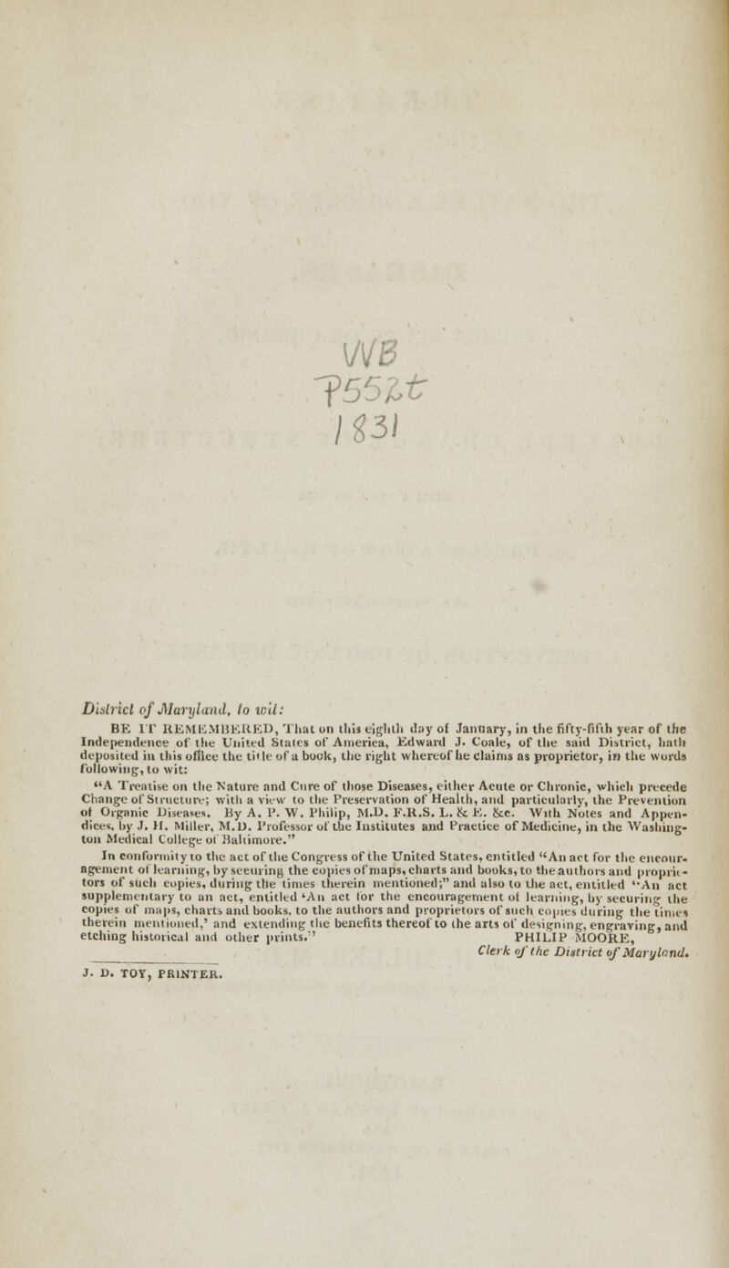 J55lt District of Maryland, to wit: BK IT REMEMBERED, That on thil eighth day ol Janaary, in the fifty-fifth year of the Independence of the United Stales of America, Edward J. Coale, of the said District, bath deposited in this office the title of a book, the right whereof he claims as proprietor, in the words following, to wit: A Treatise on the Nature and Cure of those Diseases, either Acute or Chronic, which precede Change of Structure; with a view to the Preservation of Health, and particularly, the Prevention ol Organic Diseases. By A. P. W. Philip, M.D. F.K.S. L. Sc E. &c. Willi Notes and Appen- dices, by J. II. Miller, M.D. Professor of the Institutes and Practice of Medicine, in the Washing- ton Medical College of Baltimore. In conformity to the act of the Congress of the United States, entitled An act for the encour- agement of learning, by securing the copies of maps, charts and books, to the authors and proprie- tors of such copies, during the times therein mentioned; and also to the act, entitled '-An act supplementary to an act, entitled 'An act lor the encouragement ol learning, by securing the copies of maps, charts and books, to the authors and proprietors of such copies during the times therein mentioned,' and extending the benefits thereof to the arts of designing, engraving, and etching historical and other prints/' PHILIP MOORE, Clerk of (he District of Maryland. J. D. TOY, PRINTER.